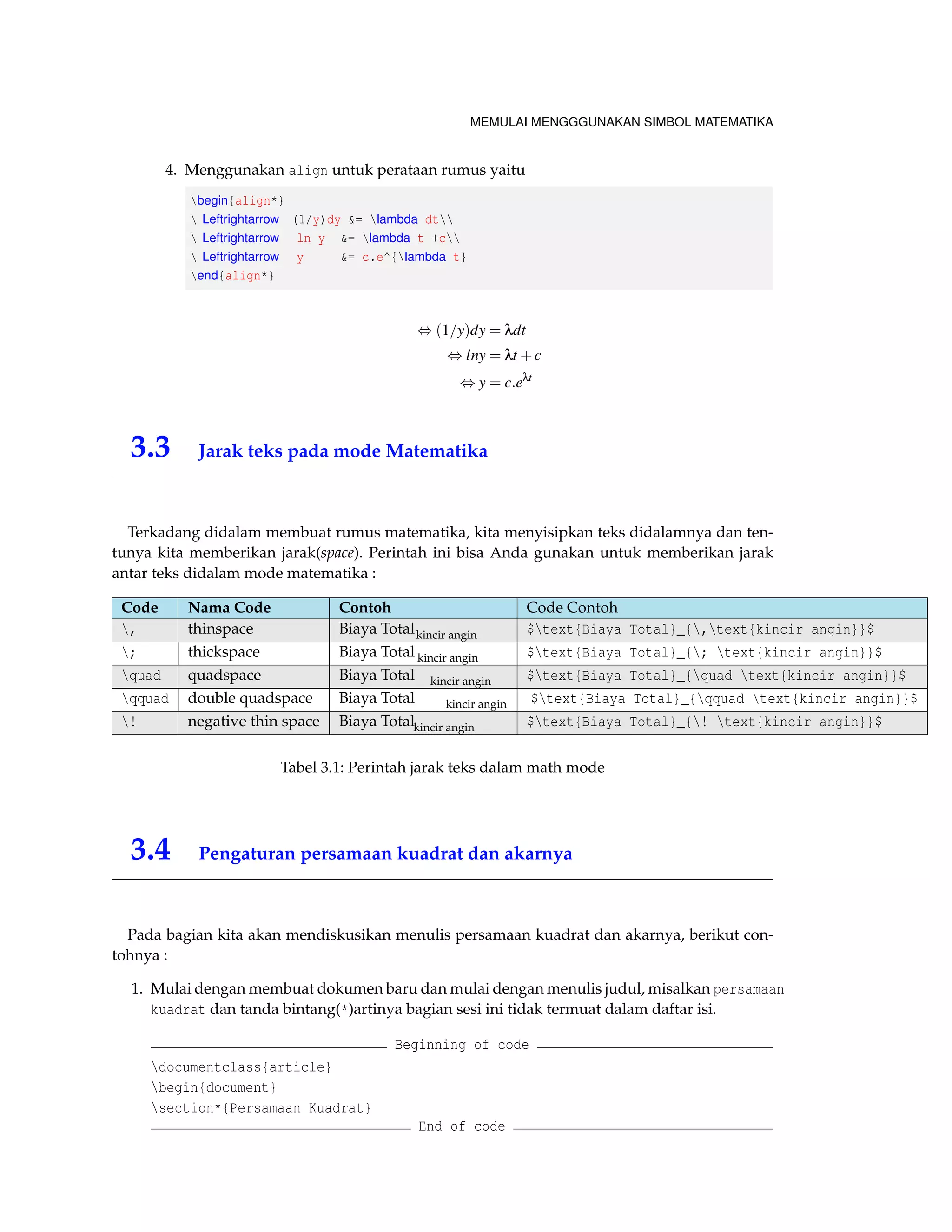 MEMULAI MENGGGUNAKAN SIMBOL MATEMATIKA 
4. Menggunakan align untuk perataan rumus yaitu 
begin{align*} 
 Leftrightarrow (1/y)dy = lambda dt 
 Leftrightarrow ln y = lambda t +c 
 Leftrightarrow y = c.e^{lambda t} 
end{align*} 
,(1=y)dy = ldt 
,lny = lt +c 
,y = c:elt 
3.3 Jarak teks pada mode Matematika 
Terkadang didalam membuat rumus matematika, kita menyisipkan teks didalamnya dan ten-tunya 
kita memberikan jarak(space). Perintah ini bisa Anda gunakan untuk memberikan jarak 
antar teks didalam mode matematika : 
Code Nama Code Contoh Code Contoh 
, thinspace Biaya Totalkincir angin $text{Biaya Total}_{,text{kincir angin}}$ 
; thickspace Biaya Total kincir angin $text{Biaya Total}_{; text{kincir angin}}$ 
quad quadspace Biaya Total kincir angin $text{Biaya Total}_{quad text{kincir angin}}$ 
qquad double quadspace Biaya Total kincir angin $text{Biaya Total}_{qquad text{kincir angin}}$ 
! negative thin space Biaya Totalkincir angin $text{Biaya Total}_{! text{kincir angin}}$ 
Tabel 3.1: Perintah jarak teks dalam math mode 
3.4 Pengaturan persamaan kuadrat dan akarnya 
Pada bagian kita akan mendiskusikan menulis persamaan kuadrat dan akarnya, berikut con-tohnya 
: 
1. Mulai dengan membuat dokumen baru dan mulai dengan menulis judul, misalkan persamaan 
kuadrat dan tanda bintang(*)artinya bagian sesi ini tidak termuat dalam daftar isi. 
Beginning of code 
documentclass{article} 
begin{document} 
section*{Persamaan Kuadrat} 
End of code 
 