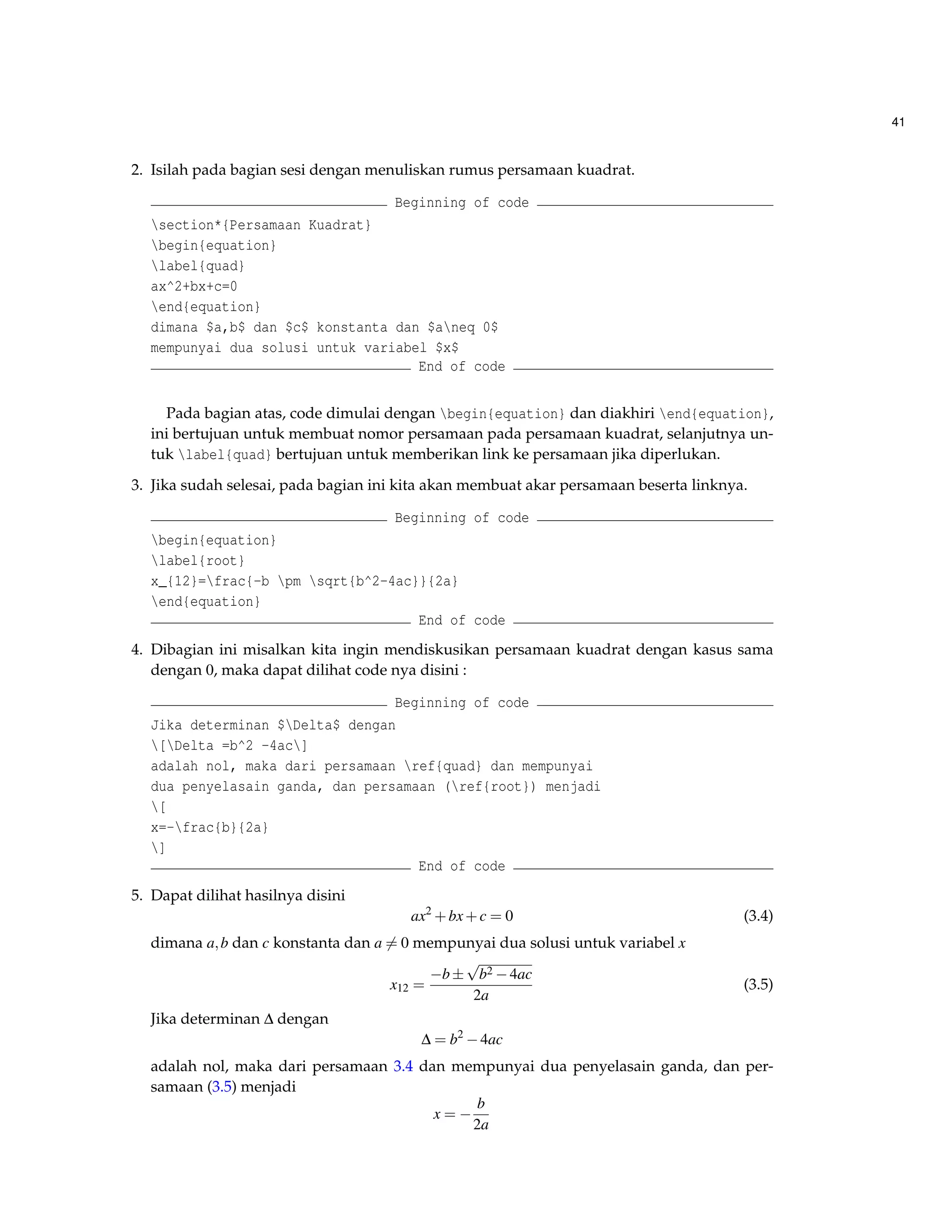 41 
2. Isilah pada bagian sesi dengan menuliskan rumus persamaan kuadrat. 
Beginning of code 
section*{Persamaan Kuadrat} 
begin{equation} 
label{quad} 
ax^2+bx+c=0 
end{equation} 
dimana $a,b$ dan $c$ konstanta dan $aneq 0$ 
mempunyai dua solusi untuk variabel $x$ 
End of code 
Pada bagian atas, code dimulai dengan begin{equation} dan diakhiri end{equation}, 
ini bertujuan untuk membuat nomor persamaan pada persamaan kuadrat, selanjutnya un-tuk 
label{quad} bertujuan untuk memberikan link ke persamaan jika diperlukan. 
3. Jika sudah selesai, pada bagian ini kita akan membuat akar persamaan beserta linknya. 
Beginning of code 
begin{equation} 
label{root} 
x_{12}=frac{-b pm sqrt{b^2-4ac}}{2a} 
end{equation} 
End of code 
4. Dibagian ini misalkan kita ingin mendiskusikan persamaan kuadrat dengan kasus sama 
dengan 0, maka dapat dilihat code nya disini : 
Beginning of code 
Jika determinan $Delta$ dengan 
[Delta =b^2 -4ac] 
adalah nol, maka dari persamaan ref{quad} dan mempunyai 
dua penyelasain ganda, dan persamaan (ref{root}) menjadi 
[ 
x=-frac{b}{2a} 
] 
End of code 
5. Dapat dilihat hasilnya disini 
ax2+bx+c = 0 (3.4) 
dimana a;b dan c konstanta dan a6= 0 mempunyai dua solusi untuk variabel x 
x12 = 
b 
p 
b24ac 
2a 
(3.5) 
Jika determinan D dengan 
D = b24ac 
adalah nol, maka dari persamaan 3.4 dan mempunyai dua penyelasain ganda, dan per-samaan 
(3.5) menjadi 
x =  
b 
2a 
 