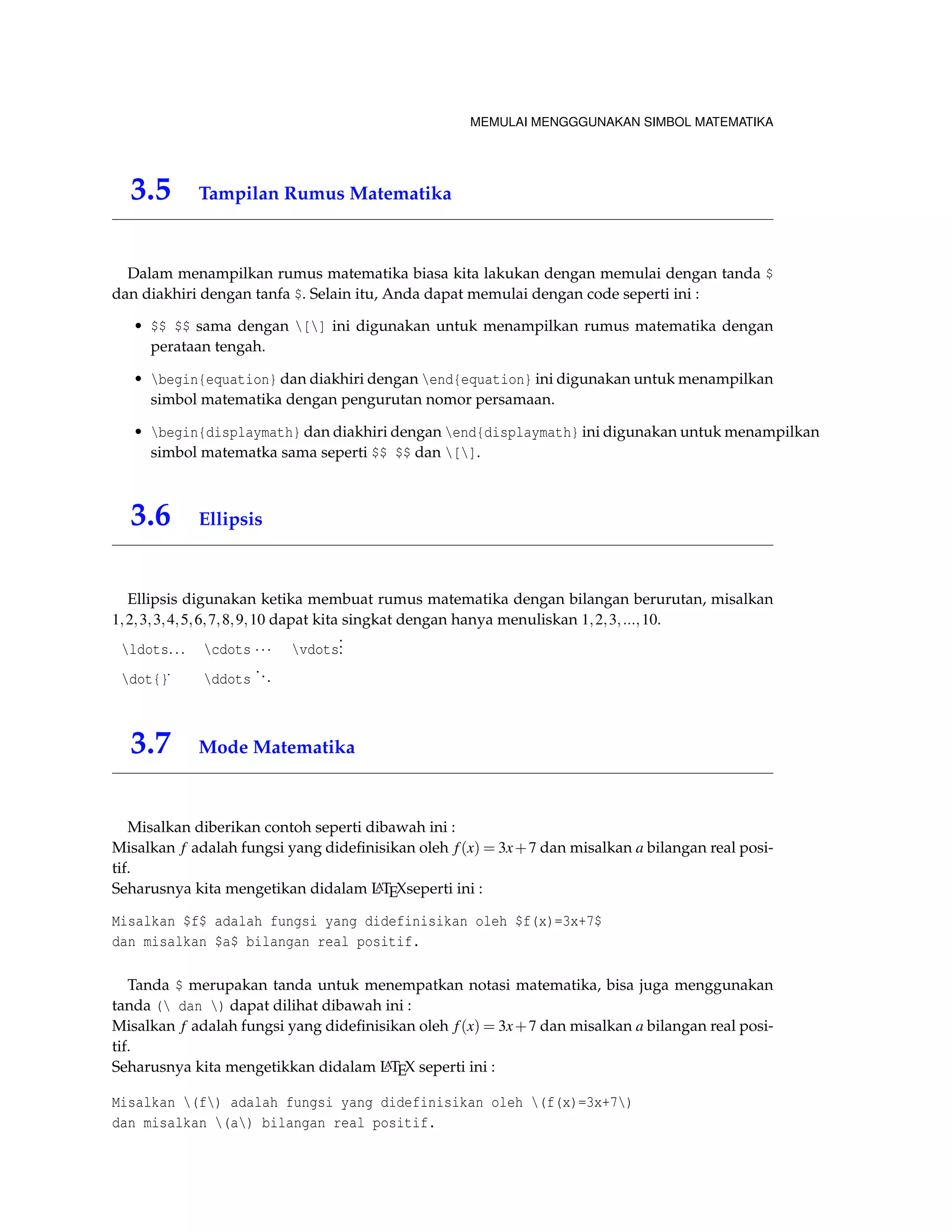 MEMULAI MENGGGUNAKAN SIMBOL MATEMATIKA 
3.5 Tampilan Rumus Matematika 
Dalam menampilkan rumus matematika biasa kita lakukan dengan memulai dengan tanda $ 
dan diakhiri dengan tanfa $. Selain itu, Anda dapat memulai dengan code seperti ini : 
• $$ $$ sama dengan [] ini digunakan untuk menampilkan rumus matematika dengan 
perataan tengah. 
• begin{equation} dan diakhiri dengan end{equation} ini digunakan untuk menampilkan 
simbol matematika dengan pengurutan nomor persamaan. 
• begin{displaymath} dan diakhiri dengan end{displaymath} ini digunakan untuk menampilkan 
simbol matematka sama seperti $$ $$ dan []. 
3.6 Ellipsis 
Ellipsis digunakan ketika membuat rumus matematika dengan bilangan berurutan, misalkan 
1;2;3;3;4;5;6;7;8;9;10 dapat kita singkat dengan hanya menuliskan 1;2;3; :::;10. 
ldots: : : cdots    vdots 
... 
dot{}˙ ddots 
. . . 
3.7 Mode Matematika 
Misalkan diberikan contoh seperti dibawah ini : 
Misalkan f adalah fungsi yang didefinisikan oleh f (x) = 3x+7 dan misalkan a bilangan real posi-tif. 
Seharusnya kita mengetikan didalam LATEXseperti ini : 
Misalkan $f$ adalah fungsi yang didefinisikan oleh $f(x)=3x+7$ 
dan misalkan $a$ bilangan real positif. 
Tanda $ merupakan tanda untuk menempatkan notasi matematika, bisa juga menggunakan 
tanda ( dan ) dapat dilihat dibawah ini : 
Misalkan f adalah fungsi yang didefinisikan oleh f (x) = 3x+7 dan misalkan a bilangan real posi-tif. 
Seharusnya kita mengetikkan didalam LATEX seperti ini : 
Misalkan (f) adalah fungsi yang didefinisikan oleh (f(x)=3x+7) 
dan misalkan (a) bilangan real positif. 
 