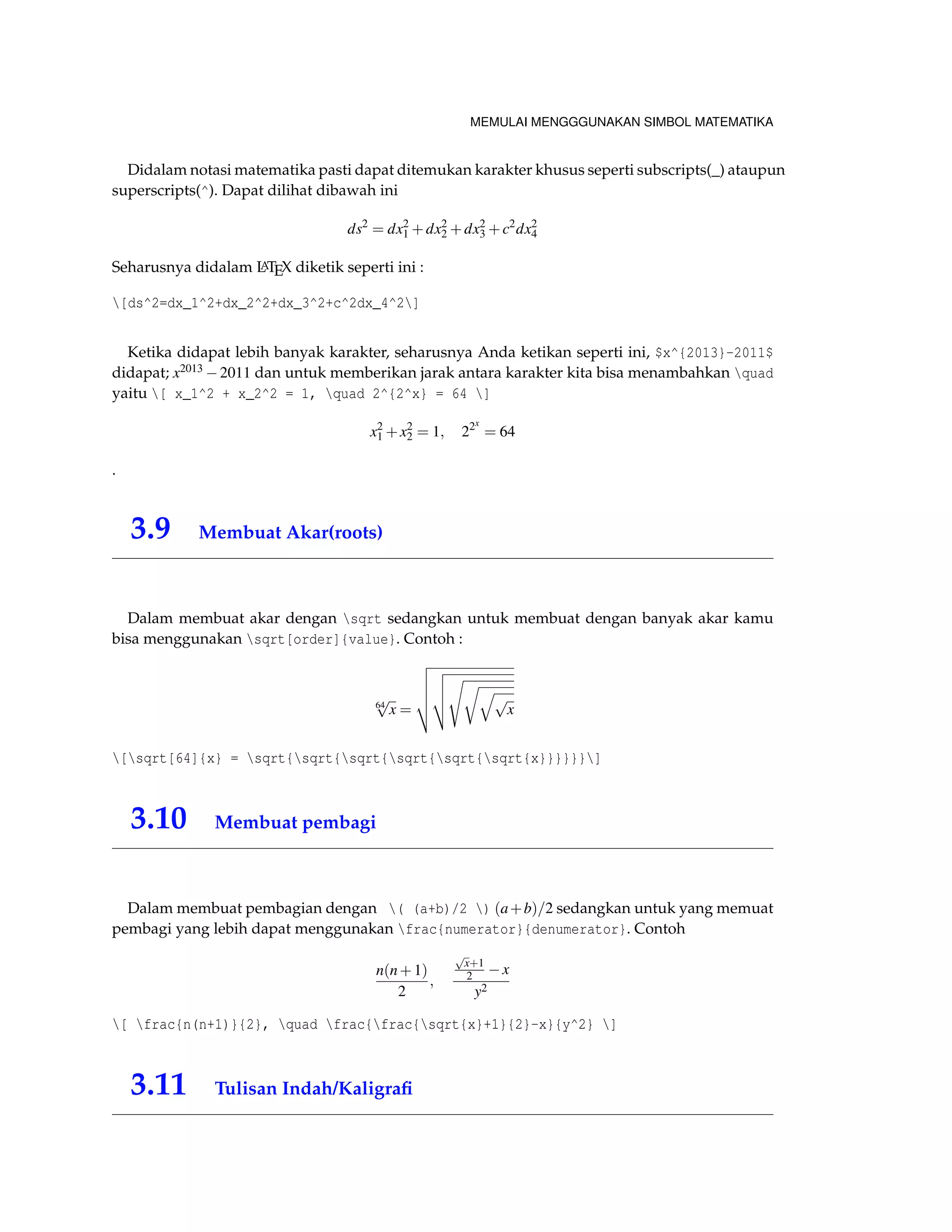 MEMULAI MENGGGUNAKAN SIMBOL MATEMATIKA 
Didalam notasi matematika pasti dapat ditemukan karakter khusus seperti subscripts(_) ataupun 
superscripts(^). Dapat dilihat dibawah ini 
ds2 = dx2 
1+dx2 
2+dx2 
3+c2dx2 
4 
Seharusnya didalam LATEX diketik seperti ini : 
[ds^2=dx_1^2+dx_2^2+dx_3^2+c^2dx_4^2] 
Ketika didapat lebih banyak karakter, seharusnya Anda ketikan seperti ini, $x^{2013}-2011$ 
didapat; x20132011 dan untuk memberikan jarak antara karakter kita bisa menambahkan quad 
yaitu [ x_1^2 + x_2^2 = 1, quad 2^{2^x} = 64 ] 
x2 
1+x2 
2 = 1; 22x 
= 64 
. 
3.9 Membuat Akar(roots) 
Dalam membuat akar dengan sqrt sedangkan untuk membuat dengan banyak akar kamu 
bisa menggunakan sqrt[order]{value}. Contoh : 
64 p 
x = 
vuuut 
vuut 
srqp 
x 
[sqrt[64]{x} = sqrt{sqrt{sqrt{sqrt{sqrt{sqrt{x}}}}}}] 
3.10 Membuat pembagi 
Dalam membuat pembagian dengan ( (a+b)/2 ) (a+b)=2 sedangkan untuk yang memuat 
pembagi yang lebih dapat menggunakan frac{numerator}{denumerator}. Contoh 
n(n+1) 
2 
; 
p 
x+1 
2 x 
y2 
[ frac{n(n+1)}{2}, quad frac{frac{sqrt{x}+1}{2}-x}{y^2} ] 
3.11 Tulisan Indah/Kaligrafi 
 
