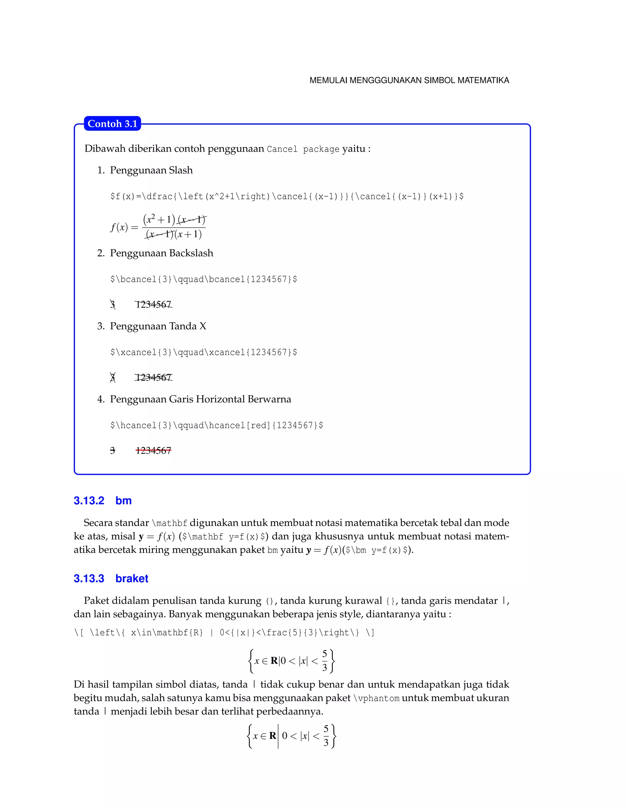 MEMULAI MENGGGUNAKAN SIMBOL MATEMATIKA 
Contoh 3.1 
Dibawah diberikan contoh penggunaan Cancel package yaitu : 
1. Penggunaan Slash 
$f(x)=dfrac{left(x^2+1right)cancel{(x-1)}}{cancel{(x-1)}(x+1)}$ 
f (x) = 
 
x2+1 
 
 (x1) 
 (x1)(x+1) 
2. Penggunaan Backslash 
$bcancel{3}qquadbcancel{1234567}$ 
3A h12h34h56h7 
3. Penggunaan Tanda X 
$xcancel{3}qquadxcancel{1234567}$ 
3A (((( h12h34h56h7 
4. Penggunaan Garis Horizontal Berwarna 
$hcancel{3}qquadhcancel[red]{1234567}$ 
3 1234567 
3.13.2 bm 
Secara standar mathbf digunakan untuk membuat notasi matematika bercetak tebal dan mode 
ke atas, misal y = f (x) ($mathbf y=f(x)$) dan juga khususnya untuk membuat notasi matem-atika 
bercetak miring menggunakan paket bm yaitu y = f (x)($bm y=f(x)$). 
3.13.3 braket 
Paket didalam penulisan tanda kurung (), tanda kurung kurawal {}, tanda garis mendatar |, 
dan lain sebagainya. Banyak menggunakan beberapa jenis style, diantaranya yaitu : 
[ left{ xinmathbf{R} | 0{|x|}frac{5}{3}right} ] 
 
x 2 Rj0  jxj  
5 
3 
 
Di hasil tampilan simbol diatas, tanda | tidak cukup benar dan untuk mendapatkan juga tidak 
begitu mudah, salah satunya kamu bisa menggunaakan paket vphantom untuk membuat ukuran 
tanda | menjadi lebih besar dan terlihat perbedaannya. 
 