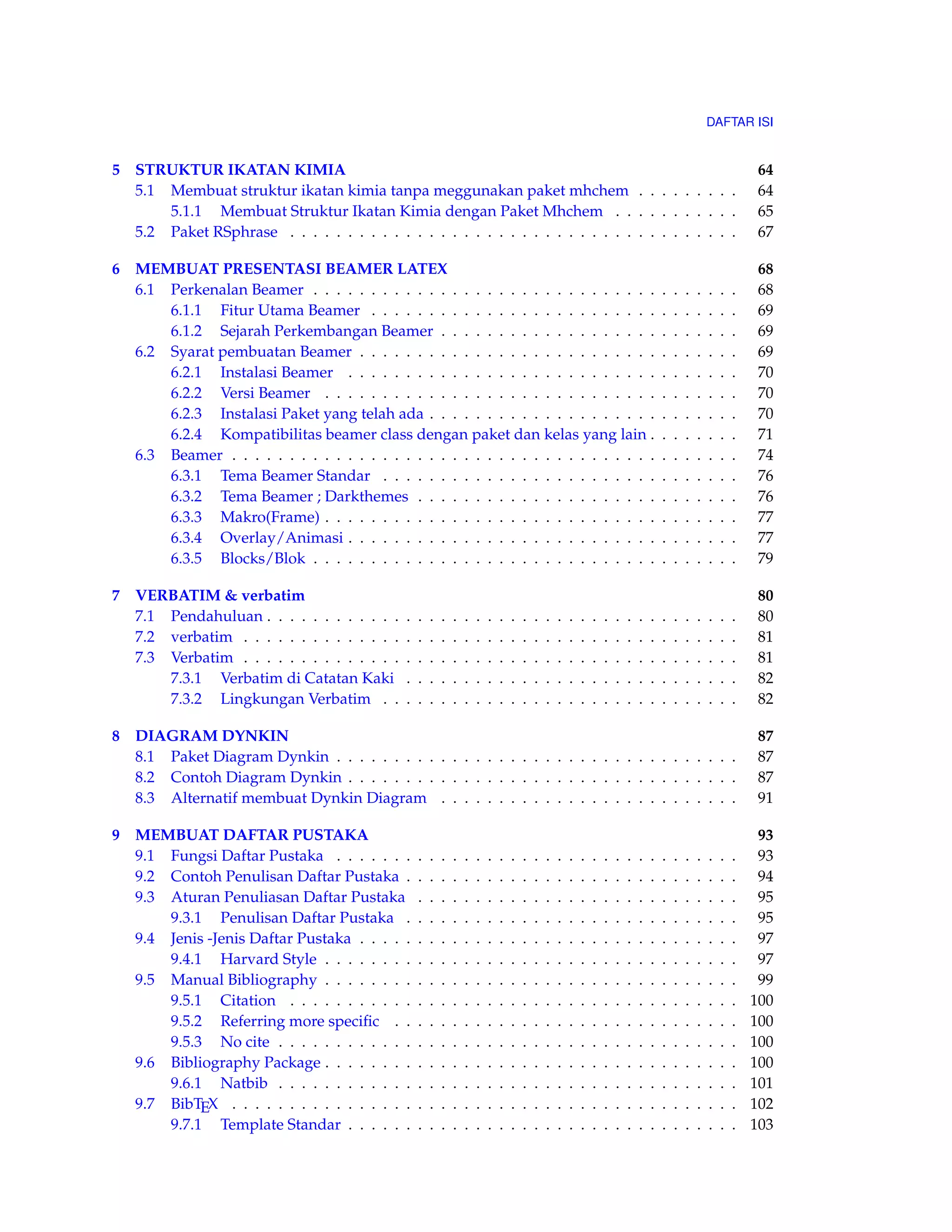 DAFTAR ISI 
5 STRUKTUR IKATAN KIMIA 64 
5.1 Membuat struktur ikatan kimia tanpa meggunakan paket mhchem . . . . . . . . . 64 
5.1.1 Membuat Struktur Ikatan Kimia dengan Paket Mhchem . . . . . . . . . . . 65 
5.2 Paket RSphrase . . . . . . . . . . . . . . . . . . . . . . . . . . . . . . . . . . . . . . . 67 
6 MEMBUAT PRESENTASI BEAMER LATEX 68 
6.1 Perkenalan Beamer . . . . . . . . . . . . . . . . . . . . . . . . . . . . . . . . . . . . . 68 
6.1.1 Fitur Utama Beamer . . . . . . . . . . . . . . . . . . . . . . . . . . . . . . . . 69 
6.1.2 Sejarah Perkembangan Beamer . . . . . . . . . . . . . . . . . . . . . . . . . . 69 
6.2 Syarat pembuatan Beamer . . . . . . . . . . . . . . . . . . . . . . . . . . . . . . . . . 69 
6.2.1 Instalasi Beamer . . . . . . . . . . . . . . . . . . . . . . . . . . . . . . . . . . 70 
6.2.2 Versi Beamer . . . . . . . . . . . . . . . . . . . . . . . . . . . . . . . . . . . . 70 
6.2.3 Instalasi Paket yang telah ada . . . . . . . . . . . . . . . . . . . . . . . . . . . 70 
6.2.4 Kompatibilitas beamer class dengan paket dan kelas yang lain . . . . . . . . 71 
6.3 Beamer . . . . . . . . . . . . . . . . . . . . . . . . . . . . . . . . . . . . . . . . . . . . 74 
6.3.1 Tema Beamer Standar . . . . . . . . . . . . . . . . . . . . . . . . . . . . . . . 76 
6.3.2 Tema Beamer ; Darkthemes . . . . . . . . . . . . . . . . . . . . . . . . . . . . 76 
6.3.3 Makro(Frame) . . . . . . . . . . . . . . . . . . . . . . . . . . . . . . . . . . . . 77 
6.3.4 Overlay/Animasi . . . . . . . . . . . . . . . . . . . . . . . . . . . . . . . . . . 77 
6.3.5 Blocks/Blok . . . . . . . . . . . . . . . . . . . . . . . . . . . . . . . . . . . . . 79 
7 VERBATIM & verbatim 80 
7.1 Pendahuluan . . . . . . . . . . . . . . . . . . . . . . . . . . . . . . . . . . . . . . . . . 80 
7.2 verbatim . . . . . . . . . . . . . . . . . . . . . . . . . . . . . . . . . . . . . . . . . . . 81 
7.3 Verbatim . . . . . . . . . . . . . . . . . . . . . . . . . . . . . . . . . . . . . . . . . . . 81 
7.3.1 Verbatim di Catatan Kaki . . . . . . . . . . . . . . . . . . . . . . . . . . . . . 82 
7.3.2 Lingkungan Verbatim . . . . . . . . . . . . . . . . . . . . . . . . . . . . . . . 82 
8 DIAGRAM DYNKIN 87 
8.1 Paket Diagram Dynkin . . . . . . . . . . . . . . . . . . . . . . . . . . . . . . . . . . . 87 
8.2 Contoh Diagram Dynkin . . . . . . . . . . . . . . . . . . . . . . . . . . . . . . . . . . 87 
8.3 Alternatif membuat Dynkin Diagram . . . . . . . . . . . . . . . . . . . . . . . . . . 91 
9 MEMBUAT DAFTAR PUSTAKA 93 
9.1 Fungsi Daftar Pustaka . . . . . . . . . . . . . . . . . . . . . . . . . . . . . . . . . . . 93 
9.2 Contoh Penulisan Daftar Pustaka . . . . . . . . . . . . . . . . . . . . . . . . . . . . . 94 
9.3 Aturan Penuliasan Daftar Pustaka . . . . . . . . . . . . . . . . . . . . . . . . . . . . 95 
9.3.1 Penulisan Daftar Pustaka . . . . . . . . . . . . . . . . . . . . . . . . . . . . . 95 
9.4 Jenis -Jenis Daftar Pustaka . . . . . . . . . . . . . . . . . . . . . . . . . . . . . . . . . 97 
9.4.1 Harvard Style . . . . . . . . . . . . . . . . . . . . . . . . . . . . . . . . . . . . 97 
9.5 Manual Bibliography . . . . . . . . . . . . . . . . . . . . . . . . . . . . . . . . . . . . 99 
9.5.1 Citation . . . . . . . . . . . . . . . . . . . . . . . . . . . . . . . . . . . . . . . 100 
9.5.2 Referring more specific . . . . . . . . . . . . . . . . . . . . . . . . . . . . . . 100 
9.5.3 No cite . . . . . . . . . . . . . . . . . . . . . . . . . . . . . . . . . . . . . . . . 100 
9.6 Bibliography Package . . . . . . . . . . . . . . . . . . . . . . . . . . . . . . . . . . . . 100 
9.6.1 Natbib . . . . . . . . . . . . . . . . . . . . . . . . . . . . . . . . . . . . . . . . 101 
9.7 BibTEX . . . . . . . . . . . . . . . . . . . . . . . . . . . . . . . . . . . . . . . . . . . . 102 
9.7.1 Template Standar . . . . . . . . . . . . . . . . . . . . . . . . . . . . . . . . . . 103 
 