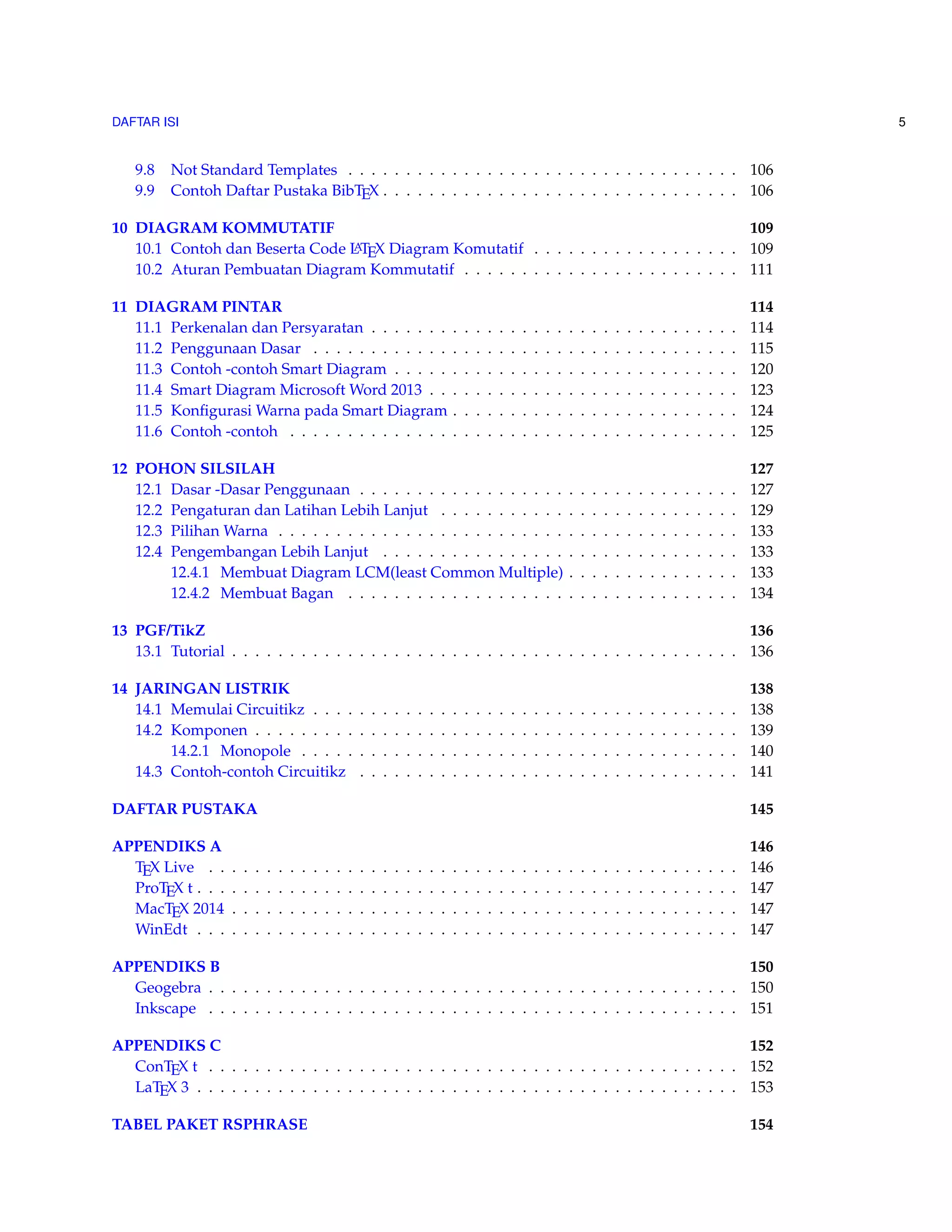 DAFTAR ISI 5 
9.8 Not Standard Templates . . . . . . . . . . . . . . . . . . . . . . . . . . . . . . . . . . 106 
9.9 Contoh Daftar Pustaka BibTEX . . . . . . . . . . . . . . . . . . . . . . . . . . . . . . . 106 
10 DIAGRAM KOMMUTATIF 109 
10.1 Contoh dan Beserta Code LATEX Diagram Komutatif . . . . . . . . . . . . . . . . . . 109 
10.2 Aturan Pembuatan Diagram Kommutatif . . . . . . . . . . . . . . . . . . . . . . . . 111 
11 DIAGRAM PINTAR 114 
11.1 Perkenalan dan Persyaratan . . . . . . . . . . . . . . . . . . . . . . . . . . . . . . . . 114 
11.2 Penggunaan Dasar . . . . . . . . . . . . . . . . . . . . . . . . . . . . . . . . . . . . . 115 
11.3 Contoh -contoh Smart Diagram . . . . . . . . . . . . . . . . . . . . . . . . . . . . . . 120 
11.4 Smart Diagram MicrosoftWord 2013 . . . . . . . . . . . . . . . . . . . . . . . . . . . 123 
11.5 KonfigurasiWarna pada Smart Diagram . . . . . . . . . . . . . . . . . . . . . . . . . 124 
11.6 Contoh -contoh . . . . . . . . . . . . . . . . . . . . . . . . . . . . . . . . . . . . . . . 125 
12 POHON SILSILAH 127 
12.1 Dasar -Dasar Penggunaan . . . . . . . . . . . . . . . . . . . . . . . . . . . . . . . . . 127 
12.2 Pengaturan dan Latihan Lebih Lanjut . . . . . . . . . . . . . . . . . . . . . . . . . . 129 
12.3 PilihanWarna . . . . . . . . . . . . . . . . . . . . . . . . . . . . . . . . . . . . . . . . 133 
12.4 Pengembangan Lebih Lanjut . . . . . . . . . . . . . . . . . . . . . . . . . . . . . . . 133 
12.4.1 Membuat Diagram LCM(least Common Multiple) . . . . . . . . . . . . . . . 133 
12.4.2 Membuat Bagan . . . . . . . . . . . . . . . . . . . . . . . . . . . . . . . . . . 134 
13 PGF/TikZ 136 
13.1 Tutorial . . . . . . . . . . . . . . . . . . . . . . . . . . . . . . . . . . . . . . . . . . . . 136 
14 JARINGAN LISTRIK 138 
14.1 Memulai Circuitikz . . . . . . . . . . . . . . . . . . . . . . . . . . . . . . . . . . . . . 138 
14.2 Komponen . . . . . . . . . . . . . . . . . . . . . . . . . . . . . . . . . . . . . . . . . . 139 
14.2.1 Monopole . . . . . . . . . . . . . . . . . . . . . . . . . . . . . . . . . . . . . . 140 
14.3 Contoh-contoh Circuitikz . . . . . . . . . . . . . . . . . . . . . . . . . . . . . . . . . 141 
DAFTAR PUSTAKA 145 
APPENDIKS A 146 
TEX Live . . . . . . . . . . . . . . . . . . . . . . . . . . . . . . . . . . . . . . . . . . . . . . 146 
ProTEX t . . . . . . . . . . . . . . . . . . . . . . . . . . . . . . . . . . . . . . . . . . . . . . . 147 
MacTEX 2014 . . . . . . . . . . . . . . . . . . . . . . . . . . . . . . . . . . . . . . . . . . . . 147 
WinEdt . . . . . . . . . . . . . . . . . . . . . . . . . . . . . . . . . . . . . . . . . . . . . . . 147 
APPENDIKS B 150 
Geogebra . . . . . . . . . . . . . . . . . . . . . . . . . . . . . . . . . . . . . . . . . . . . . . 150 
Inkscape . . . . . . . . . . . . . . . . . . . . . . . . . . . . . . . . . . . . . . . . . . . . . . 151 
APPENDIKS C 152 
ConTEX t . . . . . . . . . . . . . . . . . . . . . . . . . . . . . . . . . . . . . . . . . . . . . . 152 
LaTEX 3 . . . . . . . . . . . . . . . . . . . . . . . . . . . . . . . . . . . . . . . . . . . . . . . 153 
TABEL PAKET RSPHRASE 154 
 