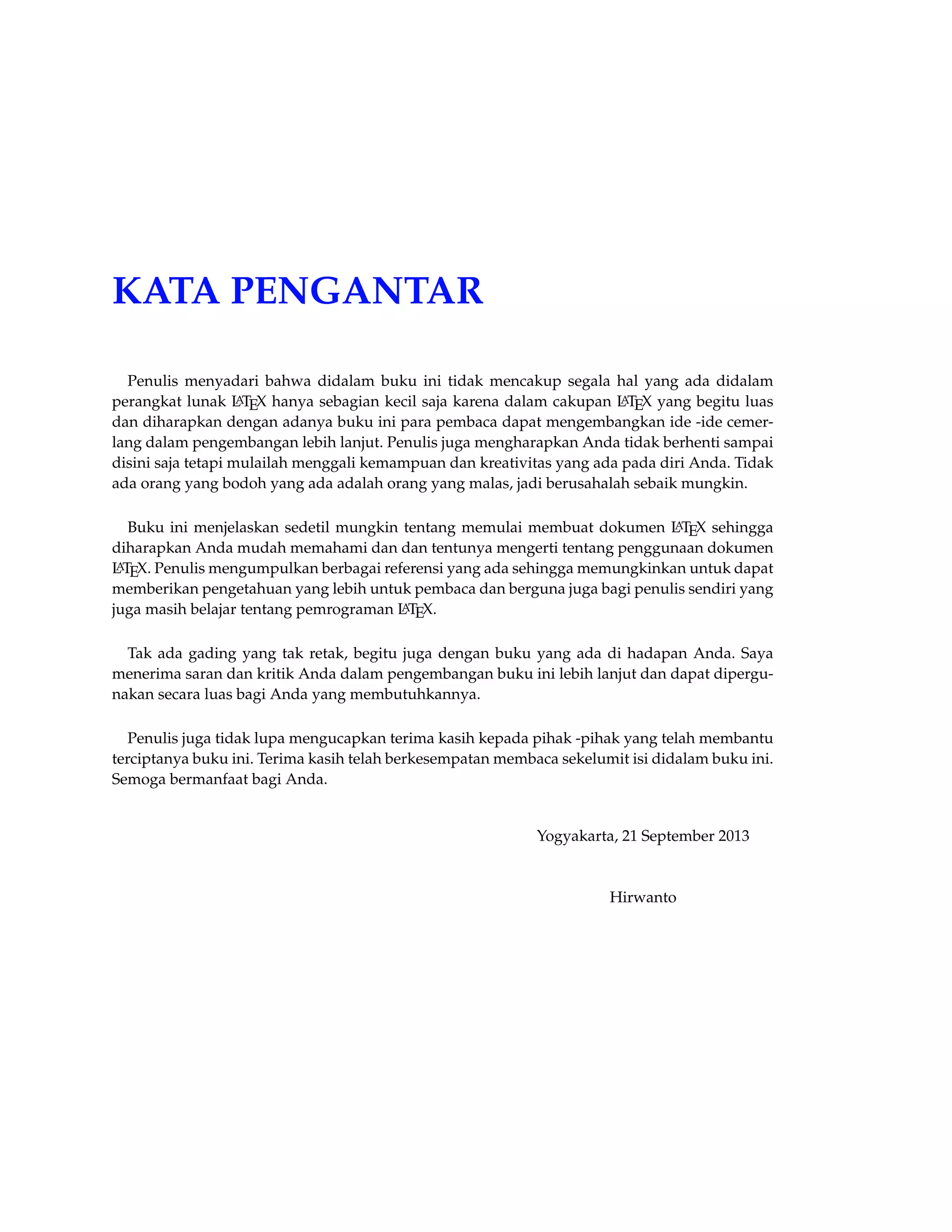 KATA PENGANTAR 
Penulis menyadari bahwa didalam buku ini tidak mencakup segala hal yang ada didalam 
perangkat lunak LATEX hanya sebagian kecil saja karena dalam cakupan LATEX yang begitu luas 
dan diharapkan dengan adanya buku ini para pembaca dapat mengembangkan ide -ide cemer-lang 
dalam pengembangan lebih lanjut. Penulis juga mengharapkan Anda tidak berhenti sampai 
disini saja tetapi mulailah menggali kemampuan dan kreativitas yang ada pada diri Anda. Tidak 
ada orang yang bodoh yang ada adalah orang yang malas, jadi berusahalah sebaik mungkin. 
Buku ini menjelaskan sedetil mungkin tentang memulai membuat dokumen LATEX sehingga 
diharapkan Anda mudah memahami dan dan tentunya mengerti tentang penggunaan dokumen 
LATEX. Penulis mengumpulkan berbagai referensi yang ada sehingga memungkinkan untuk dapat 
memberikan pengetahuan yang lebih untuk pembaca dan berguna juga bagi penulis sendiri yang 
juga masih belajar tentang pemrograman LATEX. 
Tak ada gading yang tak retak, begitu juga dengan buku yang ada di hadapan Anda. Saya 
menerima saran dan kritik Anda dalam pengembangan buku ini lebih lanjut dan dapat dipergu-nakan 
secara luas bagi Anda yang membutuhkannya. 
Penulis juga tidak lupa mengucapkan terima kasih kepada pihak -pihak yang telah membantu 
terciptanya buku ini. Terima kasih telah berkesempatan membaca sekelumit isi didalam buku ini. 
Semoga bermanfaat bagi Anda. 
Yogyakarta, 21 September 2013 
Hirwanto 
 