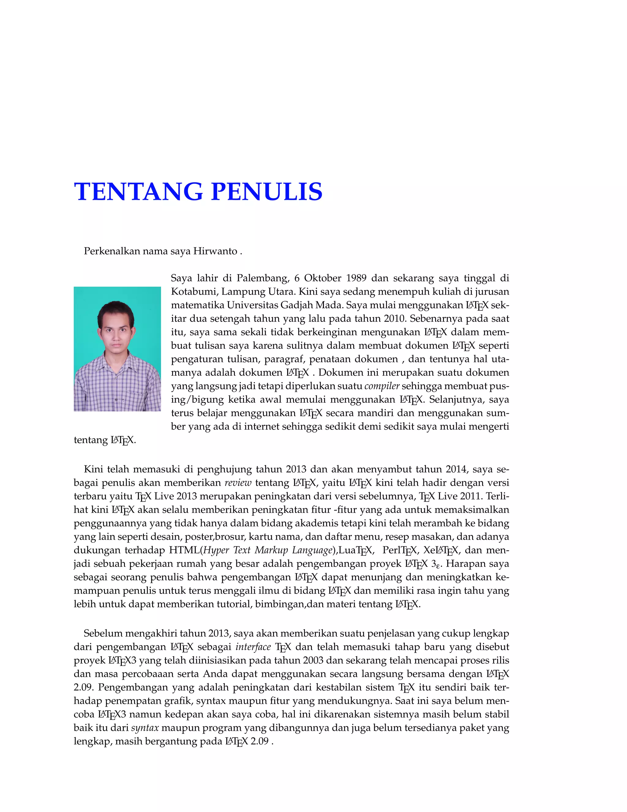 TENTANG PENULIS 
Perkenalkan nama saya Hirwanto . 
Saya lahir di Palembang, 6 Oktober 1989 dan sekarang saya tinggal di 
Kotabumi, Lampung Utara. Kini saya sedang menempuh kuliah di jurusan 
matematika Universitas Gadjah Mada. Saya mulai menggunakan LATEX sek-itar 
dua setengah tahun yang lalu pada tahun 2010. Sebenarnya pada saat 
itu, saya sama sekali tidak berkeinginan mengunakan LATEX dalam mem-buat 
tulisan saya karena sulitnya dalam membuat dokumen LATEX seperti 
pengaturan tulisan, paragraf, penataan dokumen , dan tentunya hal uta-manya 
adalah dokumen LATEX . Dokumen ini merupakan suatu dokumen 
yang langsung jadi tetapi diperlukan suatu compiler sehingga membuat pus-ing/ 
bigung ketika awal memulai menggunakan LATEX. Selanjutnya, saya 
terus belajar menggunakan LATEX secara mandiri dan menggunakan sum-ber 
yang ada di internet sehingga sedikit demi sedikit saya mulai mengerti 
tentang LATEX. 
Kini telah memasuki di penghujung tahun 2013 dan akan menyambut tahun 2014, saya se-bagai 
penulis akan memberikan review tentang LATEX, yaitu LATEX kini telah hadir dengan versi 
terbaru yaitu TEX Live 2013 merupakan peningkatan dari versi sebelumnya, TEX Live 2011. Terli-hat 
kini LATEX akan selalu memberikan peningkatan fitur -fitur yang ada untuk memaksimalkan 
penggunaannya yang tidak hanya dalam bidang akademis tetapi kini telah merambah ke bidang 
yang lain seperti desain, poster,brosur, kartu nama, dan daftar menu, resep masakan, dan adanya 
dukungan terhadap HTML(Hyper Text Markup Language),LuaTEX, PerlTEX, XeLATEX, dan men-jadi 
sebuah pekerjaan rumah yang besar adalah pengembangan proyek LATEX 3e. Harapan saya 
sebagai seorang penulis bahwa pengembangan LATEX dapat menunjang dan meningkatkan ke-mampuan 
penulis untuk terus menggali ilmu di bidang LATEX dan memiliki rasa ingin tahu yang 
lebih untuk dapat memberikan tutorial, bimbingan,dan materi tentang LATEX. 
Sebelum mengakhiri tahun 2013, saya akan memberikan suatu penjelasan yang cukup lengkap 
dari pengembangan LATEX sebagai interface TEX dan telah memasuki tahap baru yang disebut 
proyek LATEX3 yang telah diinisiasikan pada tahun 2003 dan sekarang telah mencapai proses rilis 
dan masa percobaaan serta Anda dapat menggunakan secara langsung bersama dengan LATEX 
2.09. Pengembangan yang adalah peningkatan dari kestabilan sistem TEX itu sendiri baik ter-hadap 
penempatan grafik, syntax maupun fitur yang mendukungnya. Saat ini saya belum men-coba 
LATEX3 namun kedepan akan saya coba, hal ini dikarenakan sistemnya masih belum stabil 
baik itu dari syntax maupun program yang dibangunnya dan juga belum tersedianya paket yang 
lengkap, masih bergantung pada LATEX 2.09 . 
 