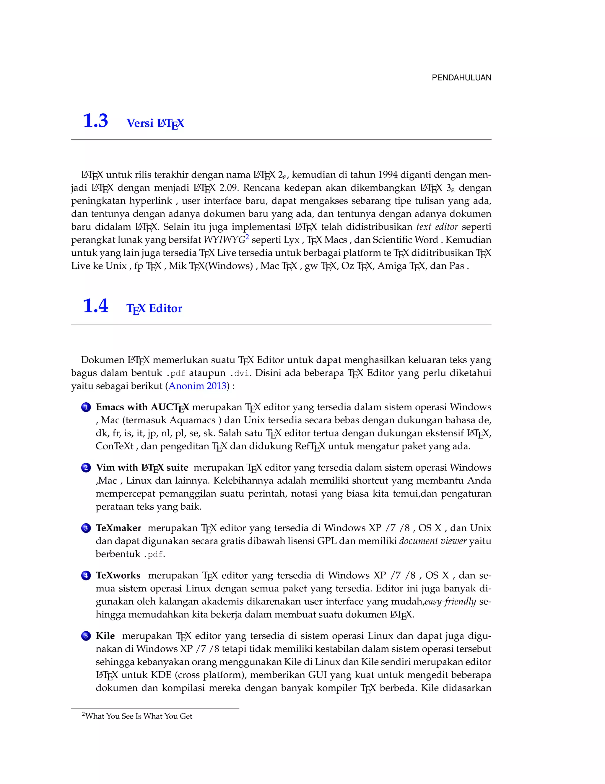 PENDAHULUAN 
1.3 Versi LATEX 
LATEX untuk rilis terakhir dengan nama LATEX 2e, kemudian di tahun 1994 diganti dengan men-jadi 
LATEX dengan menjadi LATEX 2.09. Rencana kedepan akan dikembangkan LATEX 3e dengan 
peningkatan hyperlink , user interface baru, dapat mengakses sebarang tipe tulisan yang ada, 
dan tentunya dengan adanya dokumen baru yang ada, dan tentunya dengan adanya dokumen 
baru didalam LATEX. Selain itu juga implementasi LATEX telah didistribusikan text editor seperti 
perangkat lunak yang bersifat WYIWYG2 seperti Lyx , TEX Macs , dan ScientificWord . Kemudian 
untuk yang lain juga tersedia TEX Live tersedia untuk berbagai platform te TEX diditribusikan TEX 
Live ke Unix , fp TEX , Mik TEX(Windows) , Mac TEX , gw TEX, Oz TEX, Amiga TEX, dan Pas . 
1.4 TEX Editor 
Dokumen LATEX memerlukan suatu TEX Editor untuk dapat menghasilkan keluaran teks yang 
bagus dalam bentuk .pdf ataupun .dvi. Disini ada beberapa TEX Editor yang perlu diketahui 
yaitu sebagai berikut (Anonim 2013) : 
1 Emacs with AUCTEX merupakan TEX editor yang tersedia dalam sistem operasi Windows 
, Mac (termasuk Aquamacs ) dan Unix tersedia secara bebas dengan dukungan bahasa de, 
dk, fr, is, it, jp, nl, pl, se, sk. Salah satu TEX editor tertua dengan dukungan ekstensif LATEX, 
ConTeXt , dan pengeditan TEX dan didukung RefTEX untuk mengatur paket yang ada. 
2 Vim with LATEX suite merupakan TEX editor yang tersedia dalam sistem operasi Windows 
,Mac , Linux dan lainnya. Kelebihannya adalah memiliki shortcut yang membantu Anda 
mempercepat pemanggilan suatu perintah, notasi yang biasa kita temui,dan pengaturan 
perataan teks yang baik. 
3 TeXmaker merupakan TEX editor yang tersedia di Windows XP /7 /8 , OS X , dan Unix 
dan dapat digunakan secara gratis dibawah lisensi GPL dan memiliki document viewer yaitu 
berbentuk .pdf. 
4 TeXworks merupakan TEX editor yang tersedia di Windows XP /7 /8 , OS X , dan se-mua 
sistem operasi Linux dengan semua paket yang tersedia. Editor ini juga banyak di-gunakan 
oleh kalangan akademis dikarenakan user interface yang mudah,easy-friendly se-hingga 
memudahkan kita bekerja dalam membuat suatu dokumen LATEX. 
5 Kile merupakan TEX editor yang tersedia di sistem operasi Linux dan dapat juga digu-nakan 
diWindows XP /7 /8 tetapi tidak memiliki kestabilan dalam sistem operasi tersebut 
sehingga kebanyakan orang menggunakan Kile di Linux dan Kile sendiri merupakan editor 
LATEX untuk KDE (cross platform), memberikan GUI yang kuat untuk mengedit beberapa 
dokumen dan kompilasi mereka dengan banyak kompiler TEX berbeda. Kile didasarkan 
2What You See Is What You Get 
 
