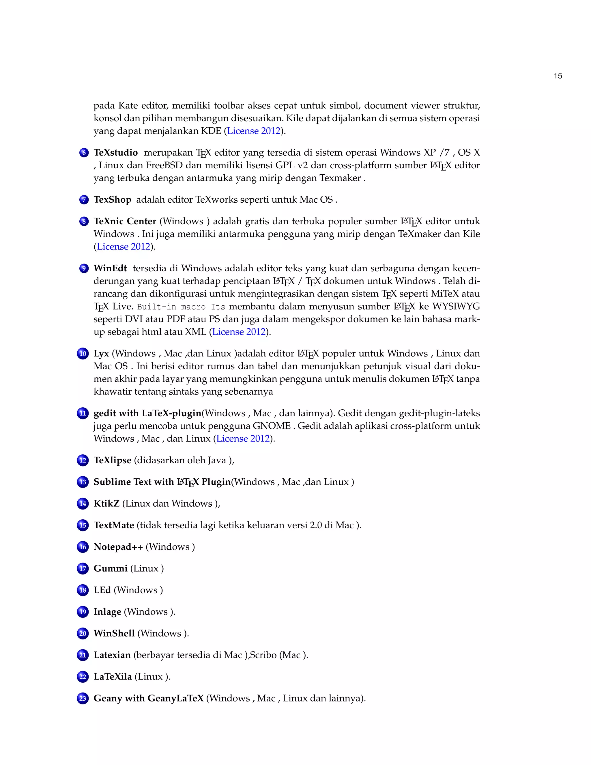 15 
pada Kate editor, memiliki toolbar akses cepat untuk simbol, document viewer struktur, 
konsol dan pilihan membangun disesuaikan. Kile dapat dijalankan di semua sistem operasi 
yang dapat menjalankan KDE (License 2012). 
6 TeXstudio merupakan TEX editor yang tersedia di sistem operasi Windows XP /7 , OS X 
, Linux dan FreeBSD dan memiliki lisensi GPL v2 dan cross-platform sumber LATEX editor 
yang terbuka dengan antarmuka yang mirip dengan Texmaker . 
7 TexShop adalah editor TeXworks seperti untuk Mac OS . 
8 TeXnic Center (Windows ) adalah gratis dan terbuka populer sumber LATEX editor untuk 
Windows . Ini juga memiliki antarmuka pengguna yang mirip dengan TeXmaker dan Kile 
(License 2012). 
9 WinEdt tersedia di Windows adalah editor teks yang kuat dan serbaguna dengan kecen-derungan 
yang kuat terhadap penciptaan LATEX / TEX dokumen untuk Windows . Telah di-rancang 
dan dikonfigurasi untuk mengintegrasikan dengan sistem TEX seperti MiTeX atau 
TEX Live. Built-in macro Its membantu dalam menyusun sumber LATEX ke WYSIWYG 
seperti DVI atau PDF atau PS dan juga dalam mengekspor dokumen ke lain bahasa mark-up 
sebagai html atau XML (License 2012). 
10 Lyx (Windows , Mac ,dan Linux )adalah editor LATEX populer untuk Windows , Linux dan 
Mac OS . Ini berisi editor rumus dan tabel dan menunjukkan petunjuk visual dari doku-men 
akhir pada layar yang memungkinkan pengguna untuk menulis dokumen LATEX tanpa 
khawatir tentang sintaks yang sebenarnya 
11 gedit with LaTeX-plugin(Windows , Mac , dan lainnya). Gedit dengan gedit-plugin-lateks 
juga perlu mencoba untuk pengguna GNOME . Gedit adalah aplikasi cross-platform untuk 
Windows , Mac , dan Linux (License 2012). 
12 TeXlipse (didasarkan oleh Java ), 
13 Sublime Text with LATEX Plugin(Windows , Mac ,dan Linux ) 
14 KtikZ (Linux dan Windows ), 
15 TextMate (tidak tersedia lagi ketika keluaran versi 2.0 di Mac ). 
16 Notepad++ (Windows ) 
17 Gummi (Linux ) 
18 LEd (Windows ) 
19 Inlage (Windows ). 
20 WinShell (Windows ). 
21 Latexian (berbayar tersedia di Mac ),Scribo (Mac ). 
22 LaTeXila (Linux ). 
23 Geany with GeanyLaTeX (Windows , Mac , Linux dan lainnya). 
 