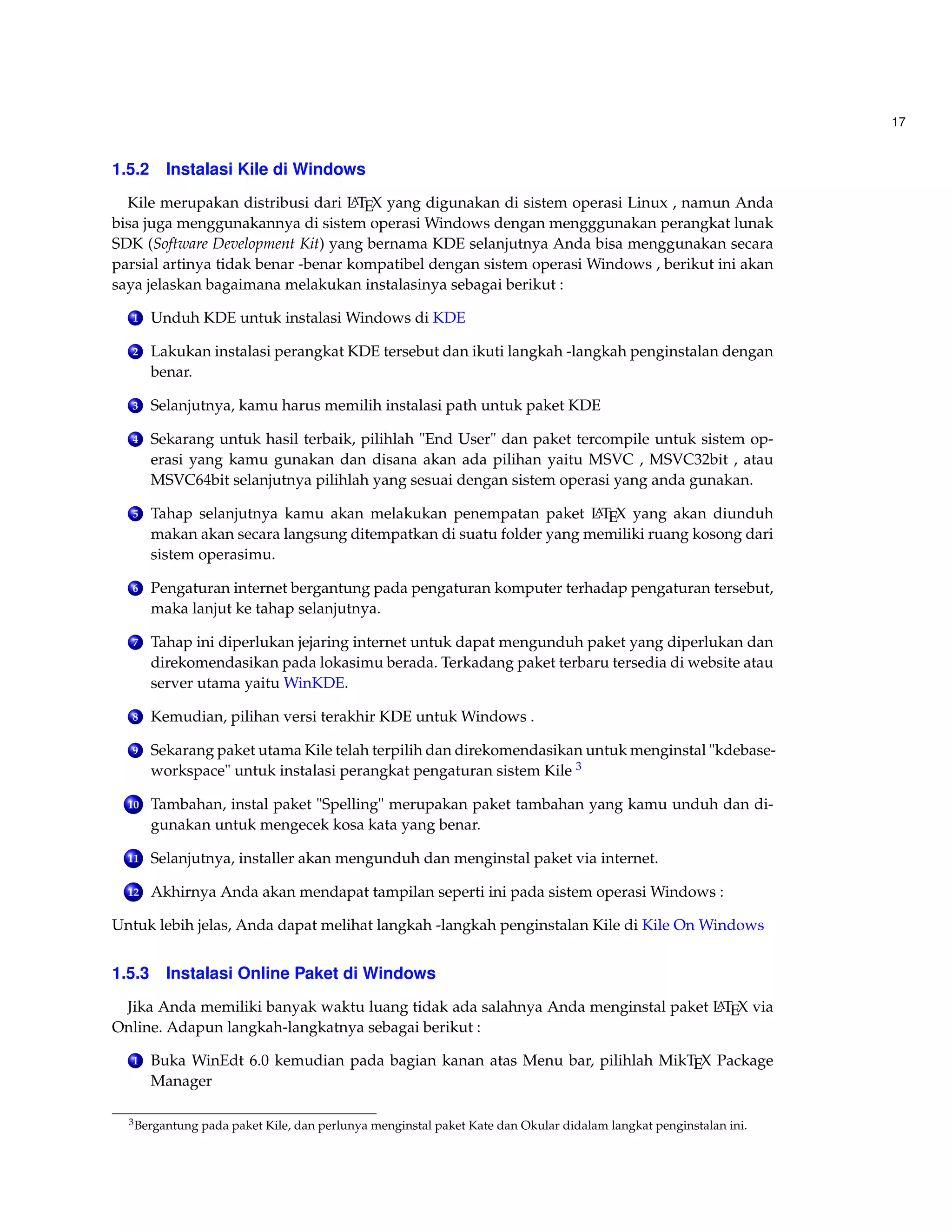 17 
1.5.2 Instalasi Kile di Windows 
Kile merupakan distribusi dari LATEX yang digunakan di sistem operasi Linux , namun Anda 
bisa juga menggunakannya di sistem operasi Windows dengan mengggunakan perangkat lunak 
SDK (Software Development Kit) yang bernama KDE selanjutnya Anda bisa menggunakan secara 
parsial artinya tidak benar -benar kompatibel dengan sistem operasi Windows , berikut ini akan 
saya jelaskan bagaimana melakukan instalasinya sebagai berikut : 
1 Unduh KDE untuk instalasiWindows di KDE 
2 Lakukan instalasi perangkat KDE tersebut dan ikuti langkah -langkah penginstalan dengan 
benar. 
3 Selanjutnya, kamu harus memilih instalasi path untuk paket KDE 
4 Sekarang untuk hasil terbaik, pilihlah End User dan paket tercompile untuk sistem op-erasi 
yang kamu gunakan dan disana akan ada pilihan yaitu MSVC , MSVC32bit , atau 
MSVC64bit selanjutnya pilihlah yang sesuai dengan sistem operasi yang anda gunakan. 
5 Tahap selanjutnya kamu akan melakukan penempatan paket LATEX yang akan diunduh 
makan akan secara langsung ditempatkan di suatu folder yang memiliki ruang kosong dari 
sistem operasimu. 
6 Pengaturan internet bergantung pada pengaturan komputer terhadap pengaturan tersebut, 
maka lanjut ke tahap selanjutnya. 
7 Tahap ini diperlukan jejaring internet untuk dapat mengunduh paket yang diperlukan dan 
direkomendasikan pada lokasimu berada. Terkadang paket terbaru tersedia di website atau 
server utama yaitu WinKDE. 
8 Kemudian, pilihan versi terakhir KDE untuk Windows . 
9 Sekarang paket utama Kile telah terpilih dan direkomendasikan untuk menginstal kdebase-workspace 
untuk instalasi perangkat pengaturan sistem Kile 3 
10 Tambahan, instal paket Spelling merupakan paket tambahan yang kamu unduh dan di-gunakan 
untuk mengecek kosa kata yang benar. 
11 Selanjutnya, installer akan mengunduh dan menginstal paket via internet. 
12 Akhirnya Anda akan mendapat tampilan seperti ini pada sistem operasiWindows : 
Untuk lebih jelas, Anda dapat melihat langkah -langkah penginstalan Kile di Kile OnWindows 
1.5.3 Instalasi Online Paket di Windows 
Jika Anda memiliki banyak waktu luang tidak ada salahnya Anda menginstal paket LATEX via 
Online. Adapun langkah-langkatnya sebagai berikut : 
1 Buka WinEdt 6.0 kemudian pada bagian kanan atas Menu bar, pilihlah MikTEX Package 
Manager 
3Bergantung pada paket Kile, dan perlunya menginstal paket Kate dan Okular didalam langkat penginstalan ini. 
 
