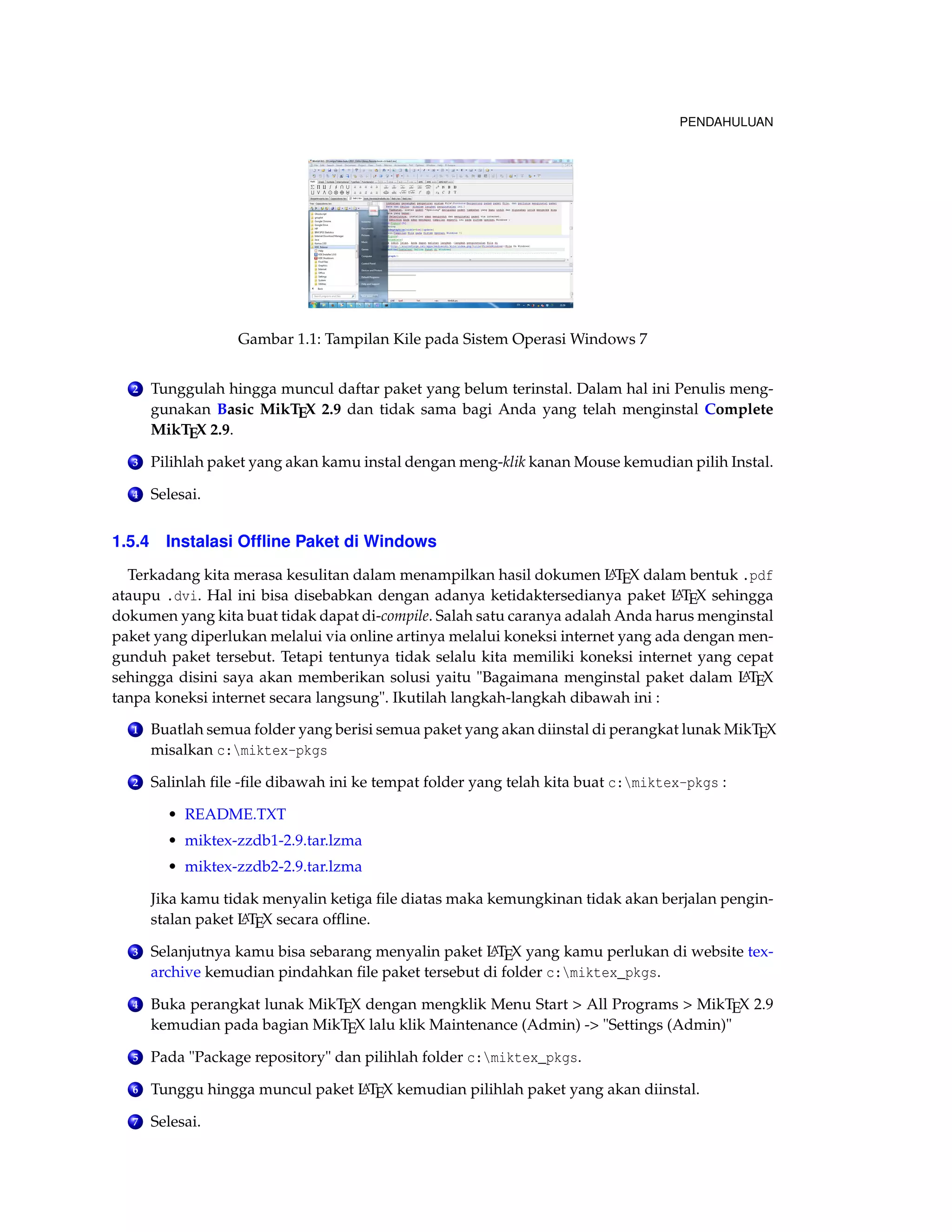 PENDAHULUAN 
Gambar 1.1: Tampilan Kile pada Sistem OperasiWindows 7 
2 Tunggulah hingga muncul daftar paket yang belum terinstal. Dalam hal ini Penulis meng-gunakan 
Basic MikTEX 2.9 dan tidak sama bagi Anda yang telah menginstal Complete 
MikTEX 2.9. 
3 Pilihlah paket yang akan kamu instal dengan meng-klik kanan Mouse kemudian pilih Instal. 
4 Selesai. 
1.5.4 Instalasi Offline Paket di Windows 
Terkadang kita merasa kesulitan dalam menampilkan hasil dokumen LATEX dalam bentuk .pdf 
ataupu .dvi. Hal ini bisa disebabkan dengan adanya ketidaktersedianya paket LATEX sehingga 
dokumen yang kita buat tidak dapat di-compile. Salah satu caranya adalah Anda harus menginstal 
paket yang diperlukan melalui via online artinya melalui koneksi internet yang ada dengan men-gunduh 
paket tersebut. Tetapi tentunya tidak selalu kita memiliki koneksi internet yang cepat 
sehingga disini saya akan memberikan solusi yaitu Bagaimana menginstal paket dalam LATEX 
tanpa koneksi internet secara langsung. Ikutilah langkah-langkah dibawah ini : 
1 Buatlah semua folder yang berisi semua paket yang akan diinstal di perangkat lunak MikTEX 
misalkan c:miktex-pkgs 
2 Salinlah file -file dibawah ini ke tempat folder yang telah kita buat c:miktex-pkgs : 
• README.TXT 
• miktex-zzdb1-2.9.tar.lzma 
• miktex-zzdb2-2.9.tar.lzma 
Jika kamu tidak menyalin ketiga file diatas maka kemungkinan tidak akan berjalan pengin-stalan 
paket LATEX secara offline. 
3 Selanjutnya kamu bisa sebarang menyalin paket LATEX yang kamu perlukan di website tex-archive 
kemudian pindahkan file paket tersebut di folder c:miktex_pkgs. 
4 Buka perangkat lunak MikTEX dengan mengklik Menu Start  All Programs  MikTEX 2.9 
kemudian pada bagian MikTEX lalu klik Maintenance (Admin) - Settings (Admin) 
5 Pada Package repository dan pilihlah folder c:miktex_pkgs. 
6 Tunggu hingga muncul paket LATEX kemudian pilihlah paket yang akan diinstal. 
7 Selesai. 
 