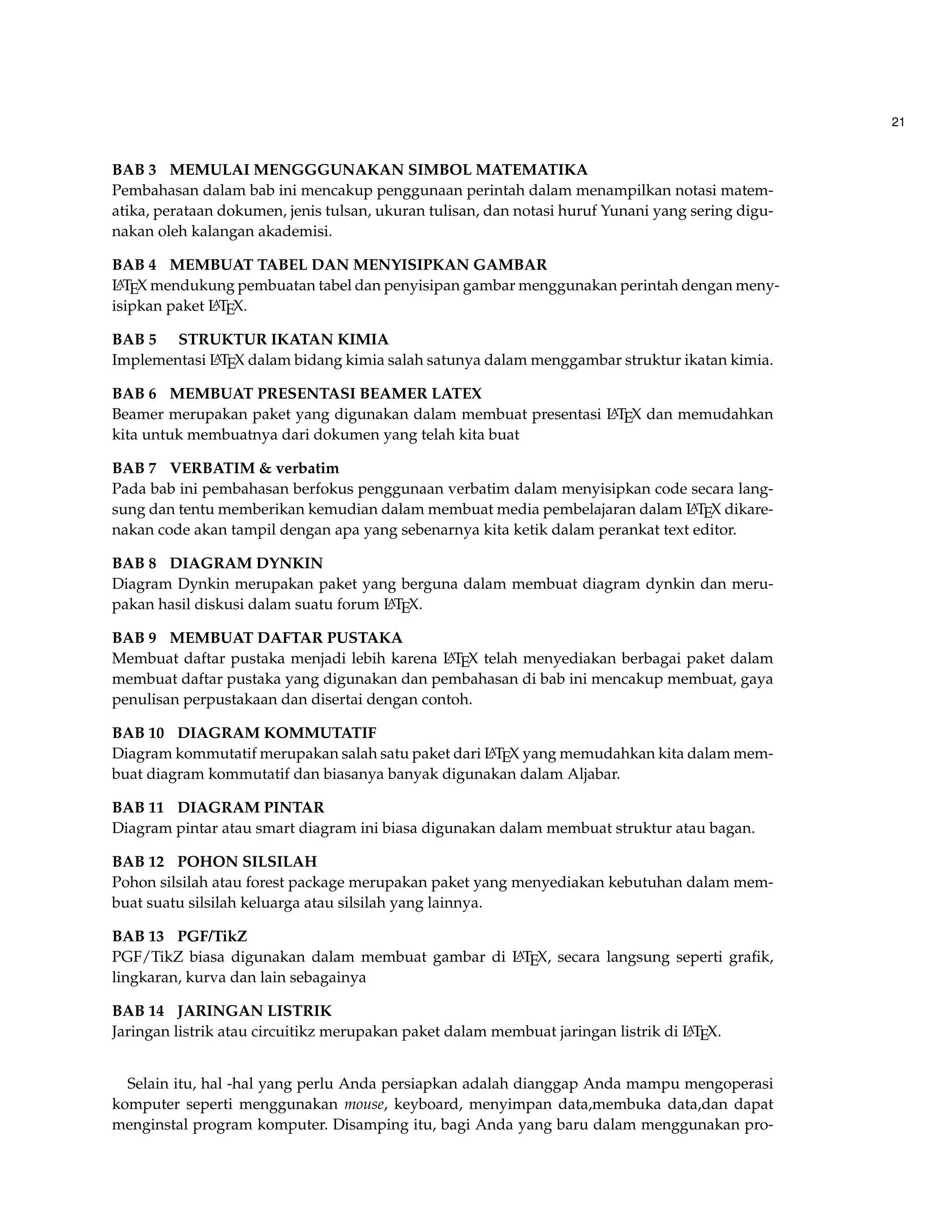 21 
BAB 3 MEMULAI MENGGGUNAKAN SIMBOL MATEMATIKA 
Pembahasan dalam bab ini mencakup penggunaan perintah dalam menampilkan notasi matem-atika, 
perataan dokumen, jenis tulsan, ukuran tulisan, dan notasi huruf Yunani yang sering digu-nakan 
oleh kalangan akademisi. 
BAB 4 MEMBUAT TABEL DAN MENYISIPKAN GAMBAR 
LATEX mendukung pembuatan tabel dan penyisipan gambar menggunakan perintah dengan meny-isipkan 
paket LATEX. 
BAB 5 STRUKTUR IKATAN KIMIA 
Implementasi LATEX dalam bidang kimia salah satunya dalam menggambar struktur ikatan kimia. 
BAB 6 MEMBUAT PRESENTASI BEAMER LATEX 
Beamer merupakan paket yang digunakan dalam membuat presentasi LATEX dan memudahkan 
kita untuk membuatnya dari dokumen yang telah kita buat 
BAB 7 VERBATIM  verbatim 
Pada bab ini pembahasan berfokus penggunaan verbatim dalam menyisipkan code secara lang-sung 
dan tentu memberikan kemudian dalam membuat media pembelajaran dalam LATEX dikare-nakan 
code akan tampil dengan apa yang sebenarnya kita ketik dalam perankat text editor. 
BAB 8 DIAGRAM DYNKIN 
Diagram Dynkin merupakan paket yang berguna dalam membuat diagram dynkin dan meru-pakan 
hasil diskusi dalam suatu forum LATEX. 
BAB 9 MEMBUAT DAFTAR PUSTAKA 
Membuat daftar pustaka menjadi lebih karena LATEX telah menyediakan berbagai paket dalam 
membuat daftar pustaka yang digunakan dan pembahasan di bab ini mencakup membuat, gaya 
penulisan perpustakaan dan disertai dengan contoh. 
BAB 10 DIAGRAM KOMMUTATIF 
Diagram kommutatif merupakan salah satu paket dari LATEX yang memudahkan kita dalam mem-buat 
diagram kommutatif dan biasanya banyak digunakan dalam Aljabar. 
BAB 11 DIAGRAM PINTAR 
Diagram pintar atau smart diagram ini biasa digunakan dalam membuat struktur atau bagan. 
BAB 12 POHON SILSILAH 
Pohon silsilah atau forest package merupakan paket yang menyediakan kebutuhan dalam mem-buat 
suatu silsilah keluarga atau silsilah yang lainnya. 
BAB 13 PGF/TikZ 
PGF/TikZ biasa digunakan dalam membuat gambar di LATEX, secara langsung seperti grafik, 
lingkaran, kurva dan lain sebagainya 
BAB 14 JARINGAN LISTRIK 
Jaringan listrik atau circuitikz merupakan paket dalam membuat jaringan listrik di LATEX. 
Selain itu, hal -hal yang perlu Anda persiapkan adalah dianggap Anda mampu mengoperasi 
komputer seperti menggunakan mouse, keyboard, menyimpan data,membuka data,dan dapat 
menginstal program komputer. Disamping itu, bagi Anda yang baru dalam menggunakan pro- 
 