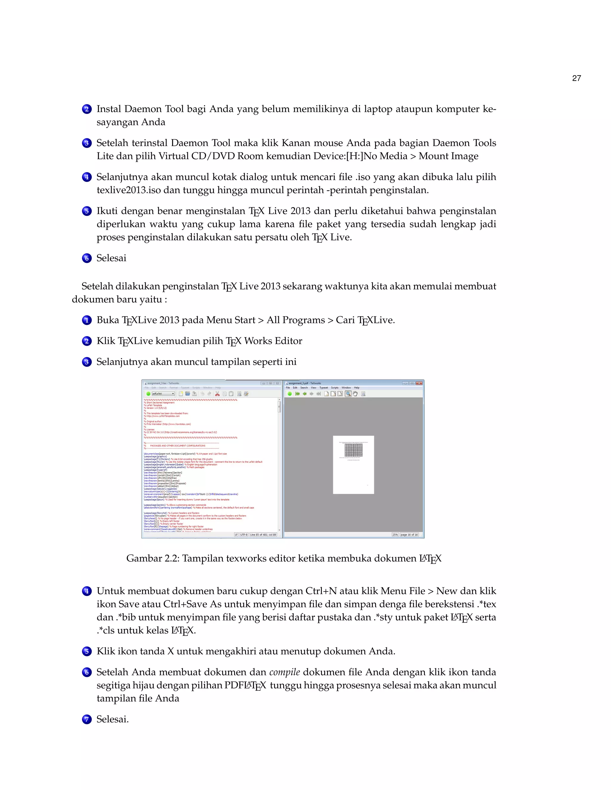 27 
2 Instal Daemon Tool bagi Anda yang belum memilikinya di laptop ataupun komputer ke-sayangan 
Anda 
3 Setelah terinstal Daemon Tool maka klik Kanan mouse Anda pada bagian Daemon Tools 
Lite dan pilih Virtual CD/DVD Room kemudian Device:[H:]No Media  Mount Image 
4 Selanjutnya akan muncul kotak dialog untuk mencari file .iso yang akan dibuka lalu pilih 
texlive2013.iso dan tunggu hingga muncul perintah -perintah penginstalan. 
5 Ikuti dengan benar menginstalan TEX Live 2013 dan perlu diketahui bahwa penginstalan 
diperlukan waktu yang cukup lama karena file paket yang tersedia sudah lengkap jadi 
proses penginstalan dilakukan satu persatu oleh TEX Live. 
6 Selesai 
Setelah dilakukan penginstalan TEX Live 2013 sekarang waktunya kita akan memulai membuat 
dokumen baru yaitu : 
1 Buka TEXLive 2013 pada Menu Start  All Programs  Cari TEXLive. 
2 Klik TEXLive kemudian pilih TEX Works Editor 
3 Selanjutnya akan muncul tampilan seperti ini 
Gambar 2.2: Tampilan texworks editor ketika membuka dokumen LATEX 
4 Untuk membuat dokumen baru cukup dengan Ctrl+N atau klik Menu File  New dan klik 
ikon Save atau Ctrl+Save As untuk menyimpan file dan simpan denga file berekstensi .*tex 
dan .*bib untuk menyimpan file yang berisi daftar pustaka dan .*sty untuk paket LATEX serta 
.*cls untuk kelas LATEX. 
5 Klik ikon tanda X untuk mengakhiri atau menutup dokumen Anda. 
6 Setelah Anda membuat dokumen dan compile dokumen file Anda dengan klik ikon tanda 
segitiga hijau dengan pilihan PDFLATEX tunggu hingga prosesnya selesai maka akan muncul 
tampilan file Anda 
7 Selesai. 
 