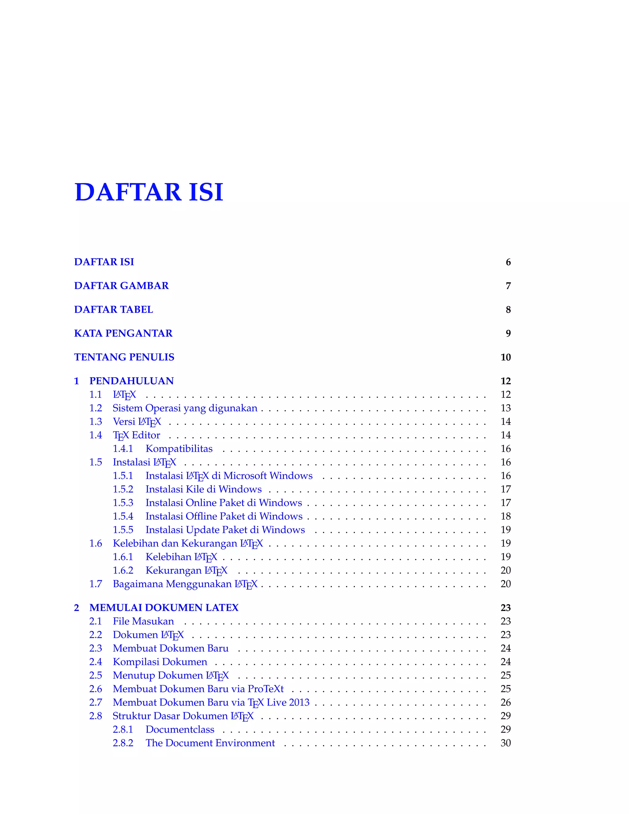 DAFTAR ISI 
DAFTAR ISI 6 
DAFTAR GAMBAR 7 
DAFTAR TABEL 8 
KATA PENGANTAR 9 
TENTANG PENULIS 10 
1 PENDAHULUAN 12 
1.1 LATEX . . . . . . . . . . . . . . . . . . . . . . . . . . . . . . . . . . . . . . . . . . . . . 12 
1.2 Sistem Operasi yang digunakan . . . . . . . . . . . . . . . . . . . . . . . . . . . . . . 13 
1.3 Versi LATEX . . . . . . . . . . . . . . . . . . . . . . . . . . . . . . . . . . . . . . . . . . 14 
1.4 TEX Editor . . . . . . . . . . . . . . . . . . . . . . . . . . . . . . . . . . . . . . . . . . 14 
1.4.1 Kompatibilitas . . . . . . . . . . . . . . . . . . . . . . . . . . . . . . . . . . . 16 
1.5 Instalasi LATEX . . . . . . . . . . . . . . . . . . . . . . . . . . . . . . . . . . . . . . . . 16 
1.5.1 Instalasi LATEX di MicrosoftWindows . . . . . . . . . . . . . . . . . . . . . . 16 
1.5.2 Instalasi Kile di Windows . . . . . . . . . . . . . . . . . . . . . . . . . . . . . 17 
1.5.3 Instalasi Online Paket di Windows . . . . . . . . . . . . . . . . . . . . . . . . 17 
1.5.4 Instalasi Offline Paket di Windows . . . . . . . . . . . . . . . . . . . . . . . . 18 
1.5.5 Instalasi Update Paket di Windows . . . . . . . . . . . . . . . . . . . . . . . 19 
1.6 Kelebihan dan Kekurangan LATEX . . . . . . . . . . . . . . . . . . . . . . . . . . . . . 19 
1.6.1 Kelebihan LATEX . . . . . . . . . . . . . . . . . . . . . . . . . . . . . . . . . . . 19 
1.6.2 Kekurangan LATEX . . . . . . . . . . . . . . . . . . . . . . . . . . . . . . . . . 20 
1.7 Bagaimana Menggunakan LATEX . . . . . . . . . . . . . . . . . . . . . . . . . . . . . . 20 
2 MEMULAI DOKUMEN LATEX 23 
2.1 File Masukan . . . . . . . . . . . . . . . . . . . . . . . . . . . . . . . . . . . . . . . . 23 
2.2 Dokumen LATEX . . . . . . . . . . . . . . . . . . . . . . . . . . . . . . . . . . . . . . . 23 
2.3 Membuat Dokumen Baru . . . . . . . . . . . . . . . . . . . . . . . . . . . . . . . . . 24 
2.4 Kompilasi Dokumen . . . . . . . . . . . . . . . . . . . . . . . . . . . . . . . . . . . . 24 
2.5 Menutup Dokumen LATEX . . . . . . . . . . . . . . . . . . . . . . . . . . . . . . . . . 25 
2.6 Membuat Dokumen Baru via ProTeXt . . . . . . . . . . . . . . . . . . . . . . . . . . 25 
2.7 Membuat Dokumen Baru via TEX Live 2013 . . . . . . . . . . . . . . . . . . . . . . . 26 
2.8 Struktur Dasar Dokumen LATEX . . . . . . . . . . . . . . . . . . . . . . . . . . . . . . 29 
2.8.1 Documentclass . . . . . . . . . . . . . . . . . . . . . . . . . . . . . . . . . . . 29 
2.8.2 The Document Environment . . . . . . . . . . . . . . . . . . . . . . . . . . . 30 
 