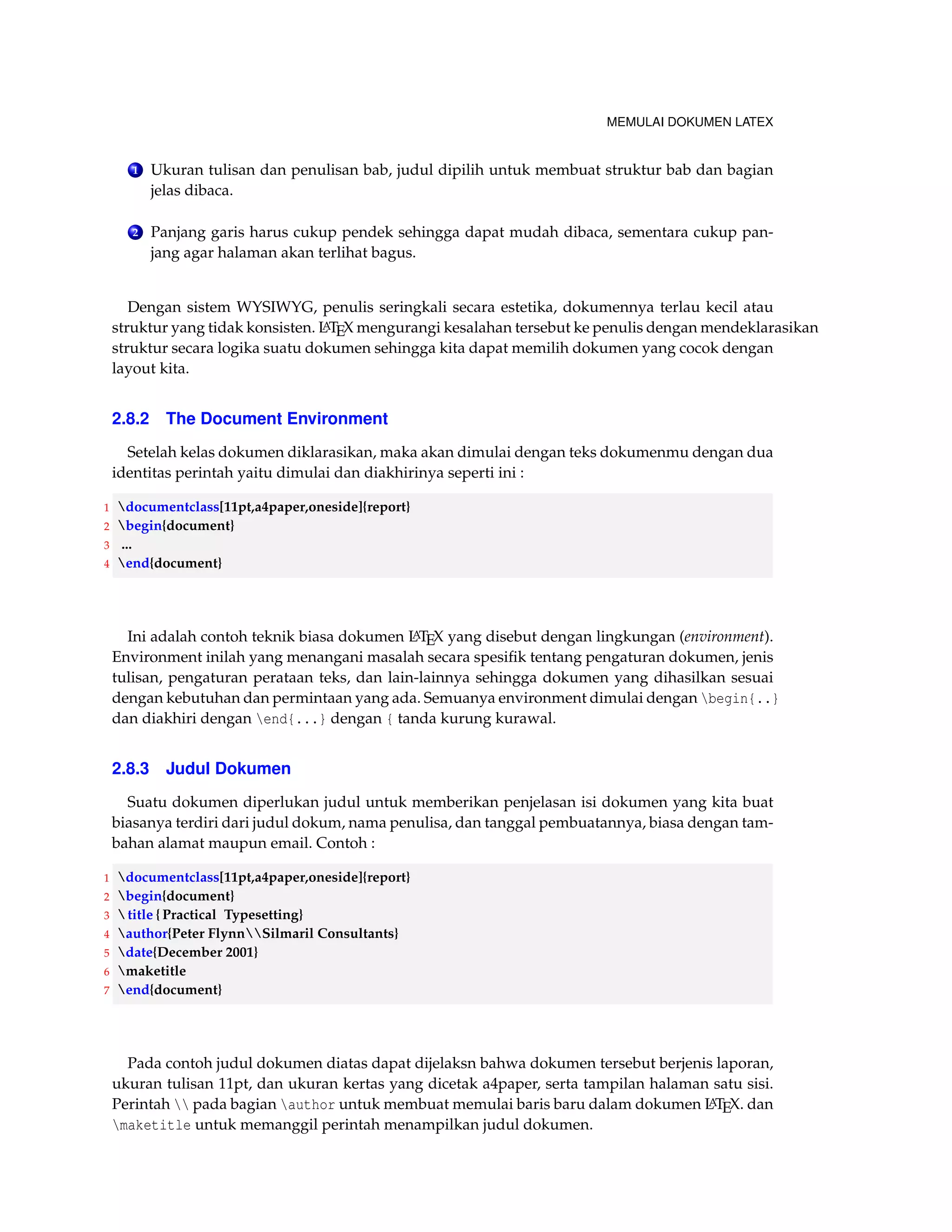 MEMULAI DOKUMEN LATEX 
1 Ukuran tulisan dan penulisan bab, judul dipilih untuk membuat struktur bab dan bagian 
jelas dibaca. 
2 Panjang garis harus cukup pendek sehingga dapat mudah dibaca, sementara cukup pan-jang 
agar halaman akan terlihat bagus. 
Dengan sistem WYSIWYG, penulis seringkali secara estetika, dokumennya terlau kecil atau 
struktur yang tidak konsisten. LATEX mengurangi kesalahan tersebut ke penulis dengan mendeklarasikan 
struktur secara logika suatu dokumen sehingga kita dapat memilih dokumen yang cocok dengan 
layout kita. 
2.8.2 The Document Environment 
Setelah kelas dokumen diklarasikan, maka akan dimulai dengan teks dokumenmu dengan dua 
identitas perintah yaitu dimulai dan diakhirinya seperti ini : 
1 documentclass[11pt,a4paper,oneside]{report} 
2 begin{document} 
3 ... 
4 end{document} 
Ini adalah contoh teknik biasa dokumen LATEX yang disebut dengan lingkungan (environment). 
Environment inilah yang menangani masalah secara spesifik tentang pengaturan dokumen, jenis 
tulisan, pengaturan perataan teks, dan lain-lainnya sehingga dokumen yang dihasilkan sesuai 
dengan kebutuhan dan permintaan yang ada. Semuanya environment dimulai dengan begin{..} 
dan diakhiri dengan end{...} dengan { tanda kurung kurawal. 
2.8.3 Judul Dokumen 
Suatu dokumen diperlukan judul untuk memberikan penjelasan isi dokumen yang kita buat 
biasanya terdiri dari judul dokum, nama penulisa, dan tanggal pembuatannya, biasa dengan tam-bahan 
alamat maupun email. Contoh : 
1 documentclass[11pt,a4paper,oneside]{report} 
2 begin{document} 
3 title { Practical Typesetting} 
4 author{Peter FlynnSilmaril Consultants} 
5 date{December 2001} 
6 maketitle 
7 end{document} 
Pada contoh judul dokumen diatas dapat dijelaksn bahwa dokumen tersebut berjenis laporan, 
ukuran tulisan 11pt, dan ukuran kertas yang dicetak a4paper, serta tampilan halaman satu sisi. 
Perintah  pada bagian author untuk membuat memulai baris baru dalam dokumen LATEX. dan 
maketitle untuk memanggil perintah menampilkan judul dokumen. 
 