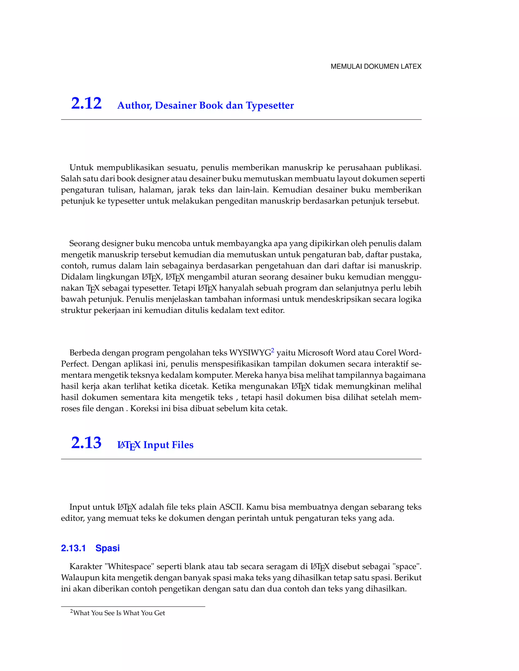 MEMULAI DOKUMEN LATEX 
2.12 Author, Desainer Book dan Typesetter 
Untuk mempublikasikan sesuatu, penulis memberikan manuskrip ke perusahaan publikasi. 
Salah satu dari book designer atau desainer buku memutuskan membuatu layout dokumen seperti 
pengaturan tulisan, halaman, jarak teks dan lain-lain. Kemudian desainer buku memberikan 
petunjuk ke typesetter untuk melakukan pengeditan manuskrip berdasarkan petunjuk tersebut. 
Seorang designer buku mencoba untuk membayangka apa yang dipikirkan oleh penulis dalam 
mengetik manuskrip tersebut kemudian dia memutuskan untuk pengaturan bab, daftar pustaka, 
contoh, rumus dalam lain sebagainya berdasarkan pengetahuan dan dari daftar isi manuskrip. 
Didalam lingkungan LATEX, LATEX mengambil aturan seorang desainer buku kemudian menggu-nakan 
TEX sebagai typesetter. Tetapi LATEX hanyalah sebuah program dan selanjutnya perlu lebih 
bawah petunjuk. Penulis menjelaskan tambahan informasi untuk mendeskripsikan secara logika 
struktur pekerjaan ini kemudian ditulis kedalam text editor. 
Berbeda dengan program pengolahan teks WYSIWYG2 yaitu MicrosoftWord atau CorelWord- 
Perfect. Dengan aplikasi ini, penulis menspesifikasikan tampilan dokumen secara interaktif se-mentara 
mengetik teksnya kedalam komputer. Mereka hanya bisa melihat tampilannya bagaimana 
hasil kerja akan terlihat ketika dicetak. Ketika mengunakan LATEX tidak memungkinan melihal 
hasil dokumen sementara kita mengetik teks , tetapi hasil dokumen bisa dilihat setelah mem-roses 
file dengan . Koreksi ini bisa dibuat sebelum kita cetak. 
2.13 LATEX Input Files 
Input untuk LATEX adalah file teks plain ASCII. Kamu bisa membuatnya dengan sebarang teks 
editor, yang memuat teks ke dokumen dengan perintah untuk pengaturan teks yang ada. 
2.13.1 Spasi 
Karakter Whitespace seperti blank atau tab secara seragam di LATEX disebut sebagai space. 
Walaupun kita mengetik dengan banyak spasi maka teks yang dihasilkan tetap satu spasi. Berikut 
ini akan diberikan contoh pengetikan dengan satu dan dua contoh dan teks yang dihasilkan. 
2What You See Is What You Get 
 