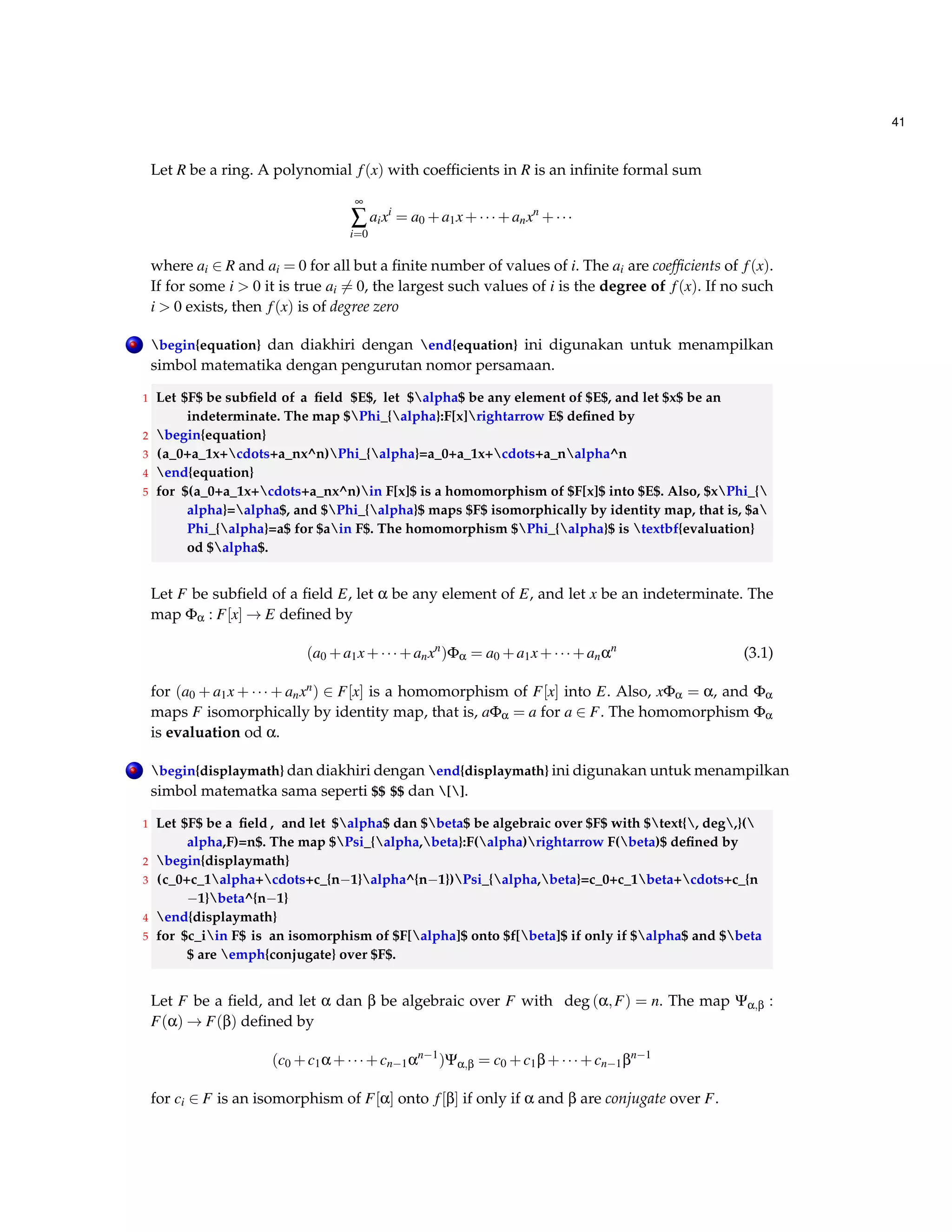 41 
Let R be a ring. A polynomial f (x) with coefficients in R is an infinite formal sum 
¥å 
i=0 
aixi = a0+a1x+  +anxn+   
where ai 2 R and ai = 0 for all but a finite number of values of i. The ai are coefficients of f (x). 
If for some i  0 it is true ai6= 0, the largest such values of i is the degree of f (x). If no such 
i  0 exists, then f (x) is of degree zero 
. begin{equation} dan diakhiri dengan end{equation} ini digunakan untuk menampilkan 
simbol matematika dengan pengurutan nomor persamaan. 
1 Let $F$ be subfield of a field $E$, let $alpha$ be any element of $E$, and let $x$ be an 
indeterminate. The map $Phi_{alpha}:F[x]rightarrow E$ defined by 
2 begin{equation} 
3 (a_0+a_1x+cdots+a_nx^n)Phi_{alpha}=a_0+a_1x+cdots+a_nalpha^n 
4 end{equation} 
5 for $(a_0+a_1x+cdots+a_nx^n)in F[x]$ is a homomorphism of $F[x]$ into $E$. Also, $xPhi_{ 
alpha}=alpha$, and $Phi_{alpha}$ maps $F$ isomorphically by identity map, that is, $a 
Phi_{alpha}=a$ for $ain F$. The homomorphism $Phi_{alpha}$ is textbf{evaluation} 
od $alpha$. 
Let F be subfield of a field E, let a be any element of E, and let x be an indeterminate. The 
map Fa : F[x]!E defined by 
(a0+a1x+  +anxn)Fa = a0+a1x+  +anan (3.1) 
for (a0 +a1x+  +anxn) 2 F[x] is a homomorphism of F[x] into E. Also, xFa = a, and Fa 
maps F isomorphically by identity map, that is, aFa = a for a 2 F. The homomorphism Fa 
is evaluation od a. 
. begin{displaymath} dan diakhiri dengan end{displaymath} ini digunakan untuk menampilkan 
simbol matematka sama seperti $$ $$ dan []. 
1 Let $F$ be a field , and let $alpha$ dan $beta$ be algebraic over $F$ with $text{, deg,}( 
alpha,F)=n$. The map $Psi_{alpha,beta}:F(alpha)rightarrow F(beta)$ defined by 
2 begin{displaymath} 
3 (c_0+c_1alpha+cdots+c_{n1}alpha^{n1})Psi_{alpha,beta}=c_0+c_1beta+cdots+c_{n 
1}beta^{n1} 
4 end{displaymath} 
5 for $c_iin F$ is an isomorphism of $F[alpha]$ onto $f[beta]$ if only if $alpha$ and $beta 
$ are emph{conjugate} over $F$. 
Let F be a field, and let a dan b be algebraic over F with deg (a;F) = n. The map Ya;b : 
F(a)!F(b) defined by 
(c0+c1a+  +cn1an1)Ya;b = c0+c1b+  +cn1bn1 
for ci 2 F is an isomorphism of F[a] onto f [b] if only if a and b are conjugate over F. 
 