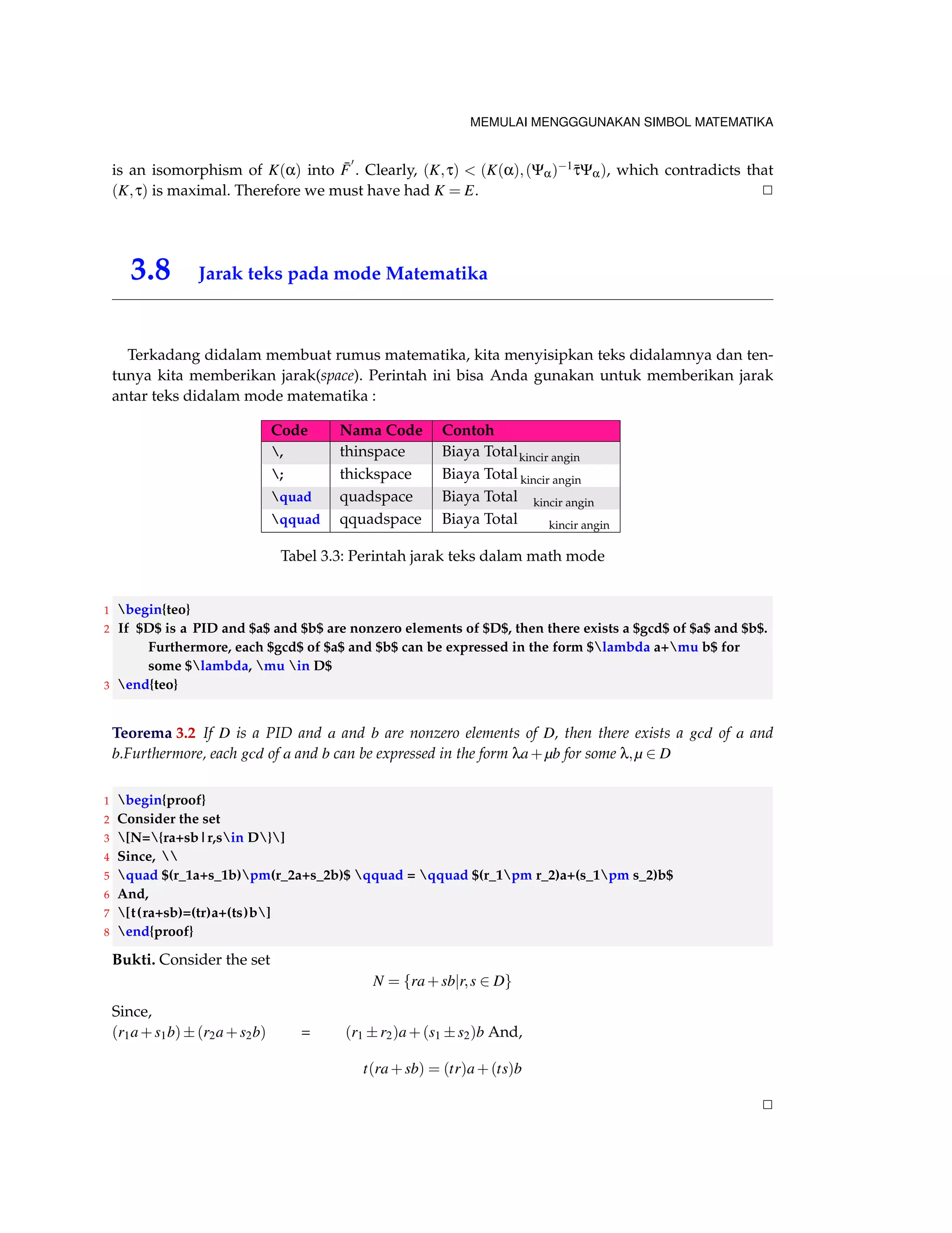 MEMULAI MENGGGUNAKAN SIMBOL MATEMATIKA 
Teorema 3.1 An Ideal hp[x]i6= f0g of F[x] is maximal if and only if p(x) is ireeducible over F. 
1 begin{teo} 
2 An Ideal $langle p[x]rangleneq {0}$ of $F[x]$ is maximal if and only if $p(x)$ is ireeducible over 
$F$. 
3 end{teo} 
Bukti. Suppose that hp(x)i6= f0g is maximal ideal of F[x]. Then hp(x)i6= F[x], so p(x) =2 F. Let 
p(x) = f (x)g(x) be factorization of p(x) in F[x],..... 2 
1 begin{proof} 
2 Suppose that $langle p(x)rangleneq {0}$ is maximal ideal of $F[x]$. Then $langle p(x)rangle 
neq F[x]$, so $p(x)notin F$. Let $p(x)=f(x)g(x)$ be factorization of $p(x)$ in $F[x ]$,..... 
3 end{proof} 
Contoh 3.1 
Example 31.4 shows that x3 +3x+2 is irreducible in Z5[x], Thus Z5[x]=hx3 +3x+2i is a field. Sim-ilarly, 
Theorem 27.1 show that x2 2 is irreducible in Q[x], so Q[x]=hx2 2i is a field. We shall 
examine such fields in more detail later 
1 begin{contoh} 
2 Example 31.4 shows that $x^3+3x+2$ is irreducible in $Z_5[x]$, Thus $Z_5[x]/langle x^3+3x+2rangle 
$ is a field. Similarly, Theorem 27.1 show that $x^22$ is irreducible in $Q[x]$, so $Q[x]/langle x 
^22rangle$ is a field. We shall examine such fields in more detail later 
3 end{contoh} 
Akibat 3.1 Let f (x) 2 R[x]. If f (a+bi)=0 for (a+bi) 2C, where a;b 2 R, then f (ab)=0 also. Loosely, 
complex zeros of polynomials with real coefficients occur in conjugate pairs 
1 begin{akibat} 
2 Let $f(x)in R[x]$. If $f(a+bi)=0$ for $(a+bi)in C$, where $a,bin R$, then $f(ab)=0$ also. Loosely, 
complex zeros of polynomials with real coefficients occur in conjugate pairs 
3 end{akibat} 
Bukti. We have seen that C = R(i), and , of course, C = R(i) also. Now 
irr (i;R) = x2+1 
so i and i are conjugate over R. By theorem 40.1, the map Yi;i : C !C given by (a+bi)Yi;i = 
abi is an isomorphism. Thus, if for ai 2 R; 
f (a+bi) = a0+a1(a+bi)+  +an(a+bi)n = 0; 
Then, 
0 = ( f (a+bi))Yi;i = a0+a1(abi)+  +an(abi)n 
= f (abi); 
that is, f (abi) = 0 also. 2 
 