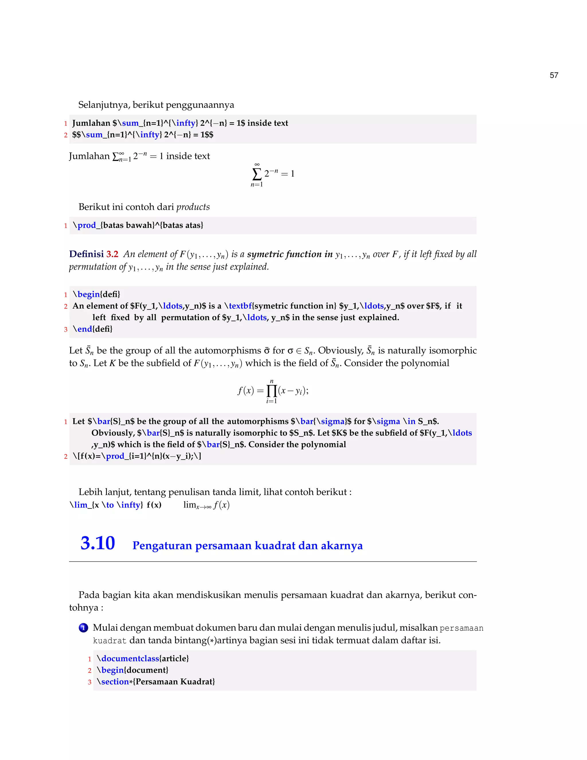 49 
8 [ 
9 a_0 + 
10 contfrac{a_1}{ 
11 contfrac{a_2}{ 
12 contfrac{a_3}{ 
13 genfrac {}{}{0 pt }{0}{}{ ddots} 
14 }}} 
15 ] 
Final example 
a0+ 
1 
a1+ 
1 
a2+ 
1 
a3+ . . . 
3.7 Aligning Equations 
Gunakan paket AMS, untuk melakukan perataan persamaan : 
1 usepackage{amsmath} 
Didalam matematika sudah menjadi kepastian kita akan membuat rumus matematika dan hal 
terkadang menjadi kendala adalah perataan rumus. 
A = 
pr2 
2 
= 
1 
2 
pr2 
(3.2) 
1 begin{equation} label{eq1} 
2 begin{split} 
3 A  = frac{pi r^2}{2}  
4  = frac {1}{2} pi r^2 
5 end{split} 
6 end{equation} 
Berikut diberikan salah satu cara yang dapat dilakukan : 
Anda bisa menggunakan tabular 
1 begin{tabular}{lll } 
2 $Leftrightarrow$(1/y)dy = $lambda dt$ 
3 $Leftrightarrow$ ln y = $lambda t +c$ 
4 $Leftrightarrow$ y = $c.e^{lambda t}$ 
5 end{tabular} 
 