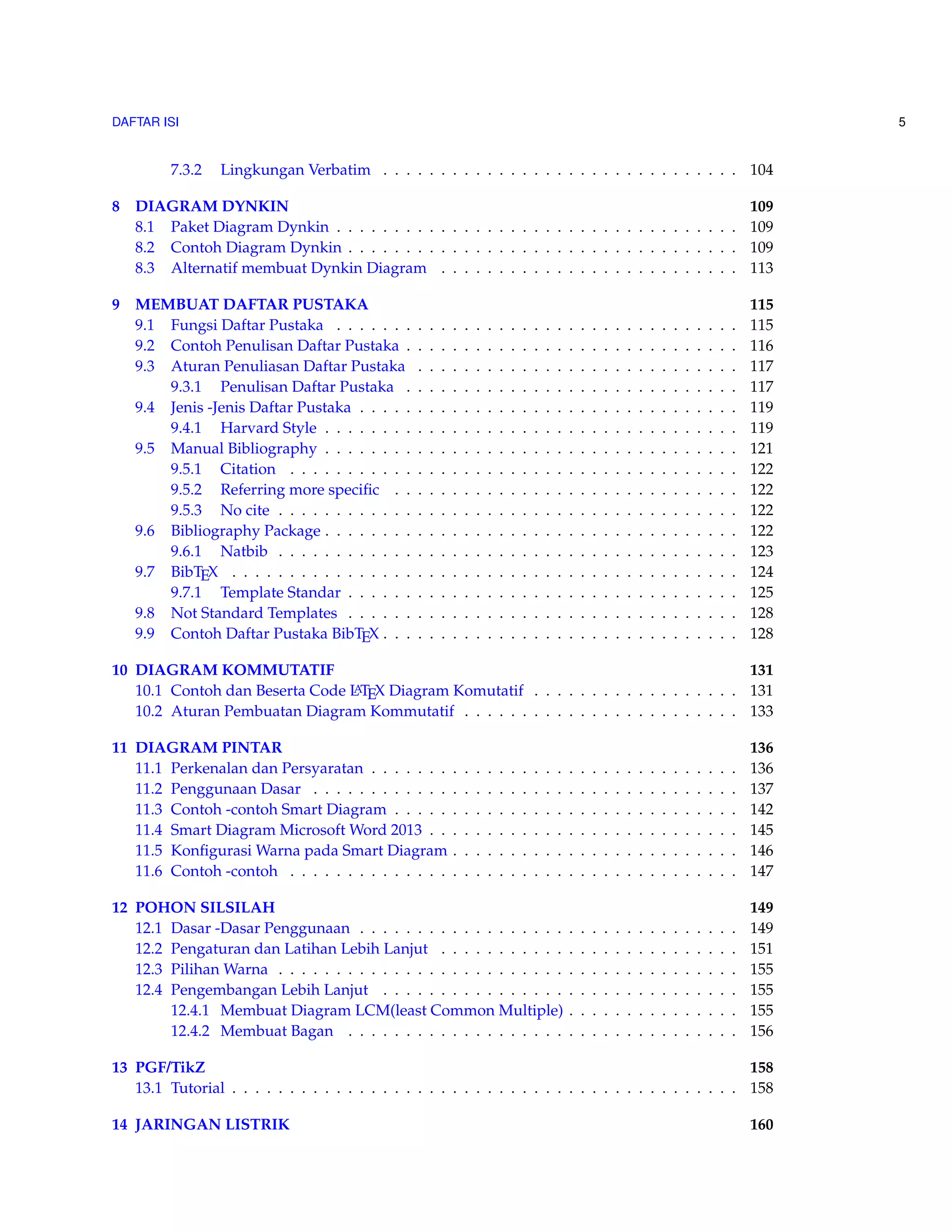 DAFTAR ISI 5 
7.3.2 Lingkungan Verbatim . . . . . . . . . . . . . . . . . . . . . . . . . . . . . . . 104 
8 DIAGRAM DYNKIN 109 
8.1 Paket Diagram Dynkin . . . . . . . . . . . . . . . . . . . . . . . . . . . . . . . . . . . 109 
8.2 Contoh Diagram Dynkin . . . . . . . . . . . . . . . . . . . . . . . . . . . . . . . . . . 109 
8.3 Alternatif membuat Dynkin Diagram . . . . . . . . . . . . . . . . . . . . . . . . . . 113 
9 MEMBUAT DAFTAR PUSTAKA 115 
9.1 Fungsi Daftar Pustaka . . . . . . . . . . . . . . . . . . . . . . . . . . . . . . . . . . . 115 
9.2 Contoh Penulisan Daftar Pustaka . . . . . . . . . . . . . . . . . . . . . . . . . . . . . 116 
9.3 Aturan Penuliasan Daftar Pustaka . . . . . . . . . . . . . . . . . . . . . . . . . . . . 117 
9.3.1 Penulisan Daftar Pustaka . . . . . . . . . . . . . . . . . . . . . . . . . . . . . 117 
9.4 Jenis -Jenis Daftar Pustaka . . . . . . . . . . . . . . . . . . . . . . . . . . . . . . . . . 119 
9.4.1 Harvard Style . . . . . . . . . . . . . . . . . . . . . . . . . . . . . . . . . . . . 119 
9.5 Manual Bibliography . . . . . . . . . . . . . . . . . . . . . . . . . . . . . . . . . . . . 121 
9.5.1 Citation . . . . . . . . . . . . . . . . . . . . . . . . . . . . . . . . . . . . . . . 122 
9.5.2 Referring more specific . . . . . . . . . . . . . . . . . . . . . . . . . . . . . . 122 
9.5.3 No cite . . . . . . . . . . . . . . . . . . . . . . . . . . . . . . . . . . . . . . . . 122 
9.6 Bibliography Package . . . . . . . . . . . . . . . . . . . . . . . . . . . . . . . . . . . . 122 
9.6.1 Natbib . . . . . . . . . . . . . . . . . . . . . . . . . . . . . . . . . . . . . . . . 123 
9.7 BibTEX . . . . . . . . . . . . . . . . . . . . . . . . . . . . . . . . . . . . . . . . . . . . 124 
9.7.1 Template Standar . . . . . . . . . . . . . . . . . . . . . . . . . . . . . . . . . . 125 
9.8 Not Standard Templates . . . . . . . . . . . . . . . . . . . . . . . . . . . . . . . . . . 128 
9.9 Contoh Daftar Pustaka BibTEX . . . . . . . . . . . . . . . . . . . . . . . . . . . . . . . 128 
10 DIAGRAM KOMMUTATIF 131 
10.1 Contoh dan Beserta Code LATEX Diagram Komutatif . . . . . . . . . . . . . . . . . . 131 
10.2 Aturan Pembuatan Diagram Kommutatif . . . . . . . . . . . . . . . . . . . . . . . . 133 
11 DIAGRAM PINTAR 136 
11.1 Perkenalan dan Persyaratan . . . . . . . . . . . . . . . . . . . . . . . . . . . . . . . . 136 
11.2 Penggunaan Dasar . . . . . . . . . . . . . . . . . . . . . . . . . . . . . . . . . . . . . 137 
11.3 Contoh -contoh Smart Diagram . . . . . . . . . . . . . . . . . . . . . . . . . . . . . . 142 
11.4 Smart Diagram MicrosoftWord 2013 . . . . . . . . . . . . . . . . . . . . . . . . . . . 145 
11.5 KonfigurasiWarna pada Smart Diagram . . . . . . . . . . . . . . . . . . . . . . . . . 146 
11.6 Contoh -contoh . . . . . . . . . . . . . . . . . . . . . . . . . . . . . . . . . . . . . . . 147 
12 POHON SILSILAH 149 
12.1 Dasar -Dasar Penggunaan . . . . . . . . . . . . . . . . . . . . . . . . . . . . . . . . . 149 
12.2 Pengaturan dan Latihan Lebih Lanjut . . . . . . . . . . . . . . . . . . . . . . . . . . 151 
12.3 PilihanWarna . . . . . . . . . . . . . . . . . . . . . . . . . . . . . . . . . . . . . . . . 155 
12.4 Pengembangan Lebih Lanjut . . . . . . . . . . . . . . . . . . . . . . . . . . . . . . . 155 
12.4.1 Membuat Diagram LCM(least Common Multiple) . . . . . . . . . . . . . . . 155 
12.4.2 Membuat Bagan . . . . . . . . . . . . . . . . . . . . . . . . . . . . . . . . . . 156 
13 PGF/TikZ 158 
13.1 Tutorial . . . . . . . . . . . . . . . . . . . . . . . . . . . . . . . . . . . . . . . . . . . . 158 
14 JARINGAN LISTRIK 160 
 