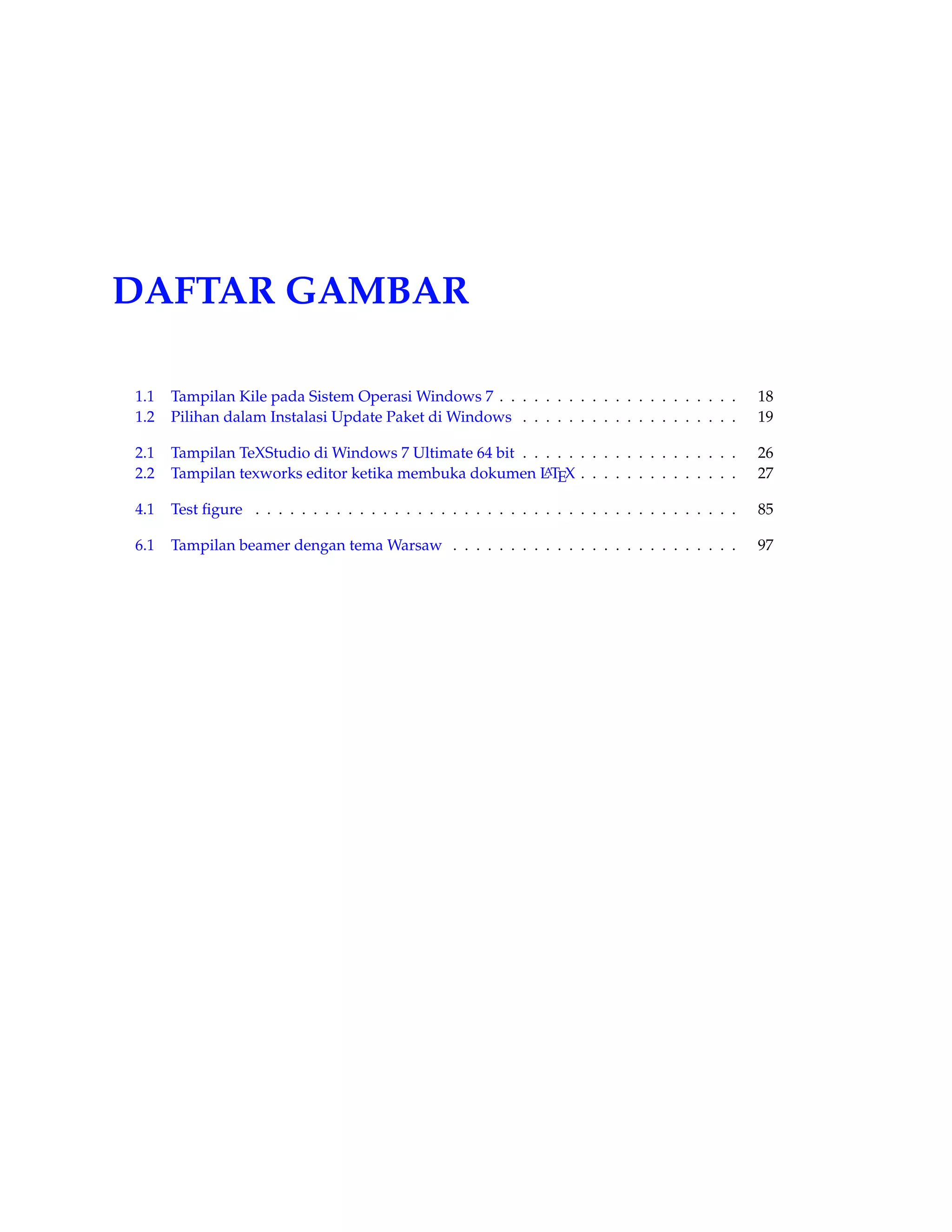 DAFTAR GAMBAR 
1.1 Tampilan Kile pada Sistem OperasiWindows 7 . . . . . . . . . . . . . . . . . . . . . 18 
1.2 Pilihan dalam Instalasi Update Paket di Windows . . . . . . . . . . . . . . . . . . . 19 
2.1 Tampilan TeXStudio di Windows 7 Ultimate 64 bit . . . . . . . . . . . . . . . . . . . 26 
2.2 Tampilan texworks editor ketika membuka dokumen LATEX . . . . . . . . . . . . . . 27 
4.1 Test figure . . . . . . . . . . . . . . . . . . . . . . . . . . . . . . . . . . . . . . . . . . 85 
6.1 Tampilan beamer dengan temaWarsaw . . . . . . . . . . . . . . . . . . . . . . . . . 97 
 