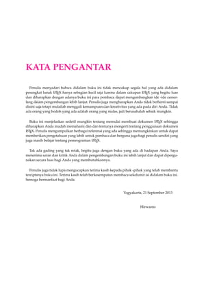 KATA PENGANTAR 
Penulis menyadari bahwa didalam buku ini tidak mencakup segala hal yang ada didalam 
perangkat lunak LATEX hanya sebagian kecil saja karena dalam cakupan LATEX yang begitu luas 
dan diharapkan dengan adanya buku ini para pembaca dapat mengembangkan ide -ide cemer-lang 
dalam pengembangan lebih lanjut. Penulis juga mengharapkan Anda tidak berhenti sampai 
disini saja tetapi mulailah menggali kemampuan dan kreativitas yang ada pada diri Anda. Tidak 
ada orang yang bodoh yang ada adalah orang yang malas, jadi berusahalah sebaik mungkin. 
Buku ini menjelaskan sedetil mungkin tentang memulai membuat dokumen LATEX sehingga 
diharapkan Anda mudah memahami dan dan tentunya mengerti tentang penggunaan dokumen 
LATEX. Penulis mengumpulkan berbagai referensi yang ada sehingga memungkinkan untuk dapat 
memberikan pengetahuan yang lebih untuk pembaca dan berguna juga bagi penulis sendiri yang 
juga masih belajar tentang pemrograman LATEX. 
Tak ada gading yang tak retak, begitu juga dengan buku yang ada di hadapan Anda. Saya 
menerima saran dan kritik Anda dalam pengembangan buku ini lebih lanjut dan dapat dipergu-nakan 
secara luas bagi Anda yang membutuhkannya. 
Penulis juga tidak lupa mengucapkan terima kasih kepada pihak -pihak yang telah membantu 
terciptanya buku ini. Terima kasih telah berkesempatan membaca sekelumit isi didalam buku ini. 
Semoga bermanfaat bagi Anda. 
Yogyakarta, 21 September 2013 
Hirwanto 
 