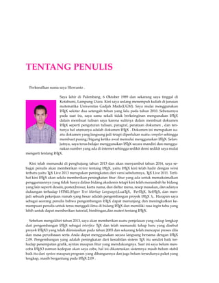 TENTANG PENULIS 
Perkenalkan nama saya Hirwanto . 
Saya lahir di Palembang, 6 Oktober 1989 dan sekarang saya tinggal di 
Kotabumi, Lampung Utara. Kini saya sedang menempuh kuliah di jurusan 
matematika Universitas Gadjah Mada(UGM). Saya mulai menggunakan 
LATEX sekitar dua setengah tahun yang lalu pada tahun 2010. Sebenarnya 
pada saat itu, saya sama sekali tidak berkeinginan mengunakan LATEX 
dalam membuat tulisan saya karena sulitnya dalam membuat dokumen 
LATEX seperti pengaturan tulisan, paragraf, penataan dokumen , dan ten-tunya 
hal utamanya adalah dokumen LATEX . Dokumen ini merupakan su-atu 
dokumen yang langsung jadi tetapi diperlukan suatu compiler sehingga 
membuat pusing/bigung ketika awal memulai menggunakan LATEX. Selan-jutnya, 
saya terus belajar menggunakan LATEX secara mandiri dan menggu-nakan 
sumber yang ada di internet sehingga sedikit demi sedikit saya mulai 
mengerti tentang LATEX. 
Kini telah memasuki di penghujung tahun 2013 dan akan menyambut tahun 2014, saya se-bagai 
penulis akan memberikan review tentang LATEX, yaitu LATEX kini telah hadir dengan versi 
terbaru yaitu TEX Live 2013 merupakan peningkatan dari versi sebelumnya, TEX Live 2011. Terli-hat 
kini LATEX akan selalu memberikan peningkatan fitur -fitur yang ada untuk memaksimalkan 
penggunaannya yang tidak hanya dalam bidang akademis tetapi kini telah merambah ke bidang 
yang lain seperti desain, poster,brosur, kartu nama, dan daftar menu, resep masakan, dan adanya 
dukungan terhadap HTML(Hyper Text Markup Language),LuaTEX, PerlTEX, XeLATEX, dan men-jadi 
sebuah pekerjaan rumah yang besar adalah pengembangan proyek LATEX 3e. Harapan saya 
sebagai seorang penulis bahwa pengembangan LATEX dapat menunjang dan meningkatkan ke-mampuan 
penulis untuk terus menggali ilmu di bidang LATEX dan memiliki rasa ingin tahu yang 
lebih untuk dapat memberikan tutorial, bimbingan,dan materi tentang LATEX. 
Sebelum mengakhiri tahun 2013, saya akan memberikan suatu penjelasan yang cukup lengkap 
dari pengembangan LATEX sebagai interface TEX dan telah memasuki tahap baru yang disebut 
proyek LATEX3 yang telah diinisiasikan pada tahun 2003 dan sekarang telah mencapai proses rilis 
dan masa percobaaan serta Anda dapat menggunakan secara langsung bersama dengan LATEX 
2.09. Pengembangan yang adalah peningkatan dari kestabilan sistem TEX itu sendiri baik ter-hadap 
penempatan grafik, syntax maupun fitur yang mendukungnya. Saat ini saya belum men-coba 
LATEX3 namun kedepan akan saya coba, hal ini dikarenakan sistemnya masih belum stabil 
baik itu dari syntax maupun program yang dibangunnya dan juga belum tersedianya paket yang 
lengkap, masih bergantung pada LATEX 2.09 . 
 