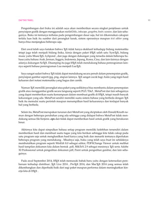 DAFTAR TABEL 11 
Pengembangan dari buku ini adalah saya akan memberikan secara singkat penjelasan untuk 
penyisipan grafik dengan menggunakan matlab2tikz, inkscape, geogebra, knitr, sweave, dan lain seba-gainya. 
Buku ini tentunya terbatas pada pengembangan dasar saja, hal ini dikarenakan cakupan 
terlalu luas baik itu sumber dari perangkat lunak, sistem operasinya maupun text editor yang 
hanya bisa menjangkau beberapa saja. 
Dari awal telah saya katakan bahwa TEX tidak hanya eksklusif terhadapp bidang matematika 
tetapi juga telah menjadi bidang fisika, kimia dengan paket LATEX salah satu XymTEX, bidang 
music yaitu MusicTEX, Lylipond , dan juga dengan dukungan yang tersedia dalam beberapa ba-hasa 
yaitu bahasa Arab, Jerman, Inggris, Indonesia, Jepang, Korea, Cina, dan lain-lainnya dengan 
adanya dukungan XeTEX. Disamping itu juga LATEX telah mendukung bahasa pemrograman lain-nya 
seperti bahasa pemrograman Lua menjadi LuaTEX. 
Saya sangat sadari bahwa TEX tidak dapat mendukung secara penuh dalam penempatan grafik, 
penyisipan gambar seperti jpg, png, atapun lainnya. TEX sangat cocok bagi Anda yang ingin hasil 
keluaran dari notasi matematika yang bagus dan cantik. 
Namun TEX memiliki perangkat atau paket yang sedikitnya bisa membantu dalam penempatan 
grafik atau menggambar grafik secara langsung seperti PGF/TikZ , MetaPost dan lain sebagainya 
yang dapat memberikan suatu kemampuan dalam membuat grafik di LATEX, tetapi masih banyak 
kekurangan yang ada. MetaPost sendiri memiliki suatu sistem bahasa yang berbeda dengan TEX 
baik itu memulai suatu perintah maupun menampilkan hasil keluarannya dan terdapat banyak 
hal yang berbeda. 
Selain itu, MetaPost merupakan turunan dari MetaFont yang diciptakan oleh Donald Knuth na-mun 
dengan beberapa perubahan yang ada sehingga yang didapat bahwa MetaPost tidak men-dukung 
semua file berjenis .eps dan tidak dapat memberikan hasil untuk grafik yang berukuran 
besar. 
Akhirnya kita dapat simpulkan bahasa setiap program memiliki kelebihan tersendiri dalam 
memberikan hasil dan membuat suatu tugas yang kita berikan sehingga kita tidak cukup pada 
satu program saja untuk menghasilkan hasil karya yang baik dan menarik tentunya diperlukan 
beberapa program yang mendukung . Misalnya saja, buku yang telah saya buat ini setidaknya 
membutuhkan program seperti WinEdt 8.0 sebagai editor, PDFXChange Viewer untuk melihat 
hasil tampilan dokumen kita dalam bentuk .pdf, MikTeX 2.9 sebagai mesinnya TEX serta Adobe 
XI Professional untuk pengeditan dokumen pdf, Paint untuk pengeditan gambar, dan lain seba-gainya. 
Pada awal September 2014, LATEX telah memasuki babak baru yaitu dengan ketersedian pem-baruan 
terhadap distribusi ;TEX Live 2014 , ProTEX 2014, dan MacTEX 2014 yang semua telah 
dikembangkan dan diperbaiki baik dari segi paket maupun performa dalam meningkatkan kin-erja 
kita di LATEX . 
 