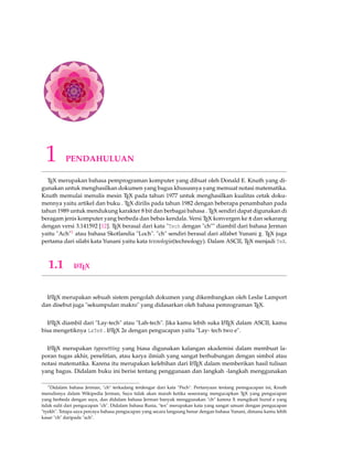 1 PENDAHULUAN 
TEX merupakan bahasa pemprograman komputer yang dibuat oleh Donald E. Knuth yang di-gunakan 
untuk menghasilkan dokumen yang bagus khususnya yang memuat notasi matematika. 
Knuth memulai menulis mesin TEX pada tahun 1977 untuk menghasilkan kualitas cetak doku-mennya 
yaitu artikel dan buku . TEX dirilis pada tahun 1982 dengan beberapa penambahan pada 
tahun 1989 untuk mendukung karakter 8 bit dan berbagai bahasa . TEX sendiri dapat digunakan di 
beragam jenis komputer yang berbeda dan bebas kendala. Versi TEX konvergen ke p dan sekarang 
dengan versi 3.141592 [12]. TEX berasal dari kata Tech dengan ch diambil dari bahasa Jerman 
yaitu Ach1 atau bahasa Skotlandia Loch. ch sendiri berasal dari alfabet Yunani c. TEX juga 
pertama dari silabi kata Yunani yaitu kata texnologia(technology). Dalam ASCII, TEX menjadi TeX. 
1.1 LATEX 
LATEX merupakan sebuah sistem pengolah dokumen yang dikembangkan oleh Leslie Lamport 
dan disebut juga sekumpulan makro yang didasarkan oleh bahasa pemrograman TEX. 
LATEX diambil dari Lay-tech atau Lah-tech. Jika kamu lebih suka LATEX dalam ASCII, kamu 
bisa mengetiknya LaTeX . LATEX 2e dengan pengucapan yaitu Lay- tech two e. 
LATEX merupakan typesetting yang biasa digunakan kalangan akademisi dalam membuat la-poran 
tugas akhir, penelitian, atau karya ilmiah yang sangat berhubungan dengan simbol atau 
notasi matematika. Karena itu merupakan kelebihan dari LATEX dalam memberikan hasil tulisan 
yang bagus. Didalam buku ini berisi tentang penggunaan dan langkah -langkah menggunakan 
1Didalam bahasa Jerman, ch terkadang terdengar dari kata Pech. Pertanyaan tentang penngucapan ini, Knuth 
menulisnya dalam Wikipedia Jerman, Saya tidak akan marah ketika seseorang mengucapkan TEX yang pengucapan 
yang berbeda dengan saya, dan didalam bahasa Jerman banyak menggunakan ch karena X mengikuti huruf e yang 
tidak sulit dari pengucapan ch. Didalam bahasa Rusia, tex merupakan kata yang sangat umum dengan pengucapan 
tyekh. Tetapa saya percaya bahasa pengucapan yang secara langsung benar dengan bahasa Yunani, dimana kamu lebih 
kasar ch daripada ach. 
 