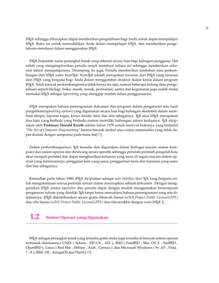 13 
LATEX sehingga diharapkan dapat memberikan pengetahuan bagi Anda untuk dapat mempelajari 
LATEX. Buku ini untuk memudahkan Anda dalam mempelajari LATEX. dan memberikan penge-tahuan 
mendasar dalam menggunakan LATEX. 
LATEX bukanlah suatu perangkat lunak yang dikenal secara luas bagi kalangan pengguna. Hal 
inilah yang menginspirasikan penulis untuk membuat tulisan ini sehingga memberikan refer-ensi 
dalam mempelajarinya. Disamping itu juga, Penulis memberikan tambahan atau perkem-bangan 
dari LATEX yaitu XymTEX. XymTEX adalah merupakan turunan dari LATEX yang turunan 
dari LATEX yang berguna bagi Anda dalam menggambar struktur ikatan kimia dalam program 
LATEX. Telah banyak perkembangannya tidak hanya itu saja, namun beberapa bidang ilmu penge-tahuan 
seperti biologi, fisika, musik, musik, permainan, sastra dan kegemaran juga sudah mulai 
memakai LATEX sebagai typesetting yang dianggap mudah dalam penggunaanya. 
LATEX merupakan bahasa pemrograman dokumen dan program dalam pengaturan teks hasil 
pengetikan(typesetting system) yang digunakan secara luas bagi kalangan akademik dalam mem-buat 
skripsi, laporan tugas, karya ilmiah, tesis dan lain sebagainya. TEX atau LATEX merupakan 
dua kata yang berbeda yang berbeda namun memiliki hubungan antara keduanya. TEX dicip-takan 
oleh Professor Donald Knuth sekitar tahun 1978 untuk merevisi bukunya yang berjudul 
The Art of Computer Programming karena banyak simbol atau notasi matematika yang tidak da-pat 
dicetak dengan sempurna pada masa itu[17] . 
Dalam perkembangannya, TEX tersedia dan digunakan dalam berbagai macam sistem kom-puter 
dan sistem operasi dan dirancang secara spesifik sehingga perintah-perintah pengolah kata 
akan menjadi portabel dan dapat menghasilkan keluaran yang sama di segala macam sistem op-erasi 
yang memrosesnya, penggalan kata yang sama, penggantian baris dan halaman yang sama 
dan lain sebagainya. 
Kemudian pada tahun 1980, LATEX diciptakan sebagai user interface dari TEX yang berguna un-tuk 
mengotomisasi semua perintah umum dalam menyiapkan sebuah dokumen . Dengan meng-gunakan 
LATEX antara typesetter dan penulis dapat dengan mudah menggunakan kemampuan 
pengaturan tulisan yang dimiliki TEX tanpa harus memahami bahasa pemrograman yang ada di-dalamnya. 
LATEX didistribusikan secara gratis dibawah lisensi LaTeX Project Public License(LPPL) 
dan rilis lisensi LaTeX Project Public License(LPPL) dan rilis terakhir dengan versi LATEX 2e . 
1.2 Sistem Operasi yang digunakan 
LATEX sebagai perangkat lunak yang tersedia gratis maka juga tersedia di banyak sistem operasi 
termasuk didalamnya UNIX ( Solaris , HP-UX , AIX ), BSD ( FreeBSD , Mac OS X , NetBSD , 
OpenBSD ), Linux ( Red Hat , Debian , Arch , Gentoo ), dan Microsoft Windows ( 9x ,XP , Vista , 
7 , 8 ), RISC OS , AmigaOS dan Plan9 [10] 
 