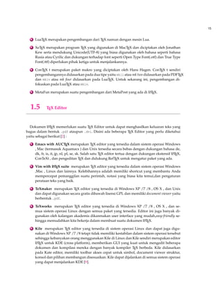 15 
6 LuaTEX merupakan pengembangan dari TEX namun dengan mesin Lua. 
7 XeTEX merupakan program TEX yang digunakan di MacTEX dan diciptakan oleh Jonathan 
Kew serta mendukung Unicode(UTF-8) yang biasa digunakan oleh bahasa seperti bahasa 
Rusia atau Cyrilic dan dukungan terhadap font seperti Open Type Font(.otf) dan True Type 
Font(.ttf) diperlukan pihak ketiga untuk menjalankannya. 
8 ConTEX t merupakan paket makro yang diciptakan oleh Hans Hagen. ConTEX t sendiri 
pengembangannya didasarkan pada dua tipe yaitu mkii atau mk two didasarkan pada PDFTEX 
dan mkiv atau mk four didasarkan pada LuaTEX. Untuk sekarang ini, pengembangan di-fokuskan 
pada LuaTEX atau mkiv. 
9 MetaFun merupakan suatu pengembangan dari MetaPost yang ada di LATEX. 
1.5 TEX Editor 
Dokumen LATEX memerlukan suatu TEX Editor untuk dapat menghasilkan keluaran teks yang 
bagus dalam bentuk .pdf ataupun .dvi. Disini ada beberapa TEX Editor yang perlu diketahui 
yaitu sebagai berikut [2] : 
1 Emacs with AUCTEX merupakan TEX editor yang tersedia dalam sistem operasi Windows 
, Mac (termasuk Aquamacs ) dan Unix tersedia secara bebas dengan dukungan bahasa de, 
dk, fr, is, it, jp, nl, pl, se, sk. Salah satu TEX editor tertua dengan dukungan ekstensif LATEX, 
ConTeXt , dan pengeditan TEX dan didukung RefTEX untuk mengatur paket yang ada. 
2 Vim with LATEX suite merupakan TEX editor yang tersedia dalam sistem operasi Windows 
,Mac , Linux dan lainnya. Kelebihannya adalah memiliki shortcut yang membantu Anda 
mempercepat pemanggilan suatu perintah, notasi yang biasa kita temui,dan pengaturan 
perataan teks yang baik. 
3 TeXmaker merupakan TEX editor yang tersedia di Windows XP /7 /8 , OS X , dan Unix 
dan dapat digunakan secara gratis dibawah lisensi GPL dan memiliki document viewer yaitu 
berbentuk .pdf. 
4 TeXworks merupakan TEX editor yang tersedia di Windows XP /7 /8 , OS X , dan se-mua 
sistem operasi Linux dengan semua paket yang tersedia. Editor ini juga banyak di-gunakan 
oleh kalangan akademis dikarenakan user interface yang mudah,easy-friendly se-hingga 
memudahkan kita bekerja dalam membuat suatu dokumen LATEX. 
5 Kile merupakan TEX editor yang tersedia di sistem operasi Linux dan dapat juga digu-nakan 
diWindows XP /7 /8 tetapi tidak memiliki kestabilan dalam sistem operasi tersebut 
sehingga kebanyakan orang menggunakan Kile di Linux dan Kile sendiri merupakan editor 
LATEX untuk KDE (cross platform), memberikan GUI yang kuat untuk mengedit beberapa 
dokumen dan kompilasi mereka dengan banyak kompiler TEX berbeda. Kile didasarkan 
pada Kate editor, memiliki toolbar akses cepat untuk simbol, document viewer struktur, 
konsol dan pilihan membangun disesuaikan. Kile dapat dijalankan di semua sistem operasi 
yang dapat menjalankan KDE [9]. 
 
