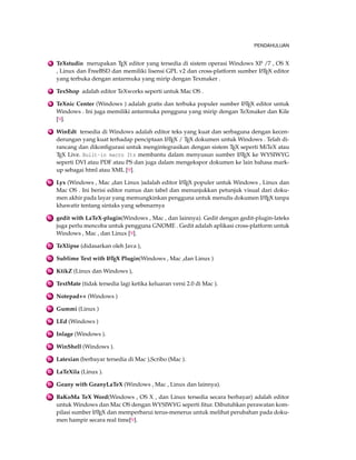 PENDAHULUAN 
6 TeXstudio merupakan TEX editor yang tersedia di sistem operasi Windows XP /7 , OS X 
, Linux dan FreeBSD dan memiliki lisensi GPL v2 dan cross-platform sumber LATEX editor 
yang terbuka dengan antarmuka yang mirip dengan Texmaker . 
7 TexShop adalah editor TeXworks seperti untuk Mac OS . 
8 TeXnic Center (Windows ) adalah gratis dan terbuka populer sumber LATEX editor untuk 
Windows . Ini juga memiliki antarmuka pengguna yang mirip dengan TeXmaker dan Kile 
[9]. 
9 WinEdt tersedia di Windows adalah editor teks yang kuat dan serbaguna dengan kecen-derungan 
yang kuat terhadap penciptaan LATEX / TEX dokumen untuk Windows . Telah di-rancang 
dan dikonfigurasi untuk mengintegrasikan dengan sistem TEX seperti MiTeX atau 
TEX Live. Built-in macro Its membantu dalam menyusun sumber LATEX ke WYSIWYG 
seperti DVI atau PDF atau PS dan juga dalam mengekspor dokumen ke lain bahasa mark-up 
sebagai html atau XML [9]. 
10 Lyx (Windows , Mac ,dan Linux )adalah editor LATEX populer untuk Windows , Linux dan 
Mac OS . Ini berisi editor rumus dan tabel dan menunjukkan petunjuk visual dari doku-men 
akhir pada layar yang memungkinkan pengguna untuk menulis dokumen LATEX tanpa 
khawatir tentang sintaks yang sebenarnya 
11 gedit with LaTeX-plugin(Windows , Mac , dan lainnya). Gedit dengan gedit-plugin-lateks 
juga perlu mencoba untuk pengguna GNOME . Gedit adalah aplikasi cross-platform untuk 
Windows , Mac , dan Linux [9]. 
12 TeXlipse (didasarkan oleh Java ), 
13 Sublime Text with LATEX Plugin(Windows , Mac ,dan Linux ) 
14 KtikZ (Linux dan Windows ), 
15 TextMate (tidak tersedia lagi ketika keluaran versi 2.0 di Mac ). 
16 Notepad++ (Windows ) 
17 Gummi (Linux ) 
18 LEd (Windows ) 
19 Inlage (Windows ). 
20 WinShell (Windows ). 
21 Latexian (berbayar tersedia di Mac ),Scribo (Mac ). 
22 LaTeXila (Linux ). 
23 Geany with GeanyLaTeX (Windows , Mac , Linux dan lainnya). 
24 BaKoMa TeX Word(Windows , OS X , dan Linux tersedia secara berbayar) adalah editor 
untukWindows dan Mac OS dengan WYSIWYG seperti fitur. Dibutuhkan perawatan kom-pilasi 
sumber LATEX dan memperbarui terus-menerus untuk melihat perubahan pada doku-men 
hampir secara real time[9]. 
 