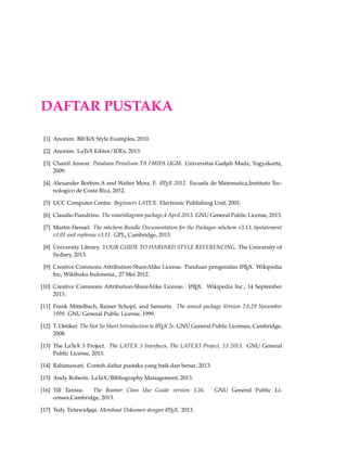 131 
Termasuk didalamnya : author, title, booktitle, publisher, year. 
Termasuk didalamnya(pilihan) : editor, volume/number, series, type, chapter, pages, ad-dress, 
edition, month, note. 
. @inproceedings 
Digunakan untuk artikel yang ada didalam konferensi prosiding. 
Termasuk didalamnya : author, title, booktitle, year. 
Termasuk didalamnya(pilihan) : editor, volume/number, series, pages, address, month, or-ganization, 
publisher, note. 
. @manual 
Digunakan untuk petunjuk manual 
Termasuk didalamnya : title. 
Termasuk didalamnya(optional) : author, organization, address, edition, month, year, note. 
. @mastersthesis 
Digunakan untuk tesis 
Termasuk didalamnya : author, title, school, year. 
Termasuk didalamnya(pilihan): type (eg. diploma thesis), address, month, note. 
@mastersthesis{Xthesis, 
author = , 
title = , 
school = , 
%type = diploma thesis, 
%address = , 
year = XXXX, 
%month = , 
%note = , 
} 
. @misc 
Template yang digunakan untuk jensi publikasi yang lainnya. 
Termasuk didalamnya : none 
Termasuk didalamnya (pilihan): author, title, howpublished, month, year, note. 
@misc{Xmisc, 
%author = , 
%title = , 
%howpublished = , 
%year = XXXX, 
%month = , 
%note = , 
} 
. @phdthesis 
Untuk tesis PH.D 
 