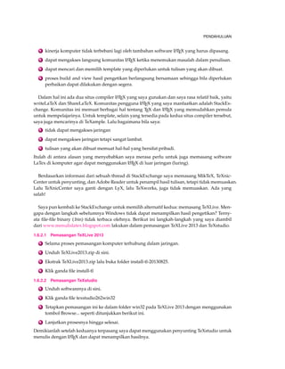 PENDAHULUAN 
1 kinerja komputer tidak terbebani lagi oleh tambahan software LATEX yang harus dipasang. 
2 dapat mengakses langsung komunitas LATEX ketika menemukan masalah dalam penulisan. 
3 dapat mencari dan memilih template yang diperlukan untuk tulisan yang akan dibuat. 
4 proses build and view hasil pengetikan berlangsung bersamaan sehingga bila diperlukan 
perbaikan dapat dilakukan dengan segera. 
Dalam hal ini ada dua situs compiler LATEX yang saya gunakan dan saya rasa relatif baik, yaitu 
writeLaTeX dan ShareLaTeX. Komunitas pengguna LATEX yang saya manfaatkan adalah StackEx-change. 
Komunitas ini memuat berbagai hal tentang TEX dan LATEX yang memudahkan pemula 
untuk mempelajarinya. Untuk template, selain yang tersedia pada kedua situs compiler tersebut, 
saya juga mencarinya di TeXample. Lalu bagaimana bila saya: 
1 tidak dapat mengakses jaringan 
2 dapat mengakses jaringan tetapi sangat lambat. 
3 tulisan yang akan dibuat memuat hal-hal yang bersifat pribadi. 
Itulah di antara alasan yang menyebabkan saya merasa perlu untuk juga memasang software 
LaTex di komputer agar dapat menggunakan LATEX di luar jaringan (luring). 
Berdasarkan informasi dari sebuah thread di StackExchange saya memasang MikTeX, TeXnic- 
Center untuk penyunting, dan Adobe Reader untuk penampil hasil tulisan, tetapi tidak memuaskan. 
Lalu TeXnicCenter saya ganti dengan LyX, lalu TeXworks, juga tidak memuaskan. Ada yang 
salah! 
Saya pun kembali ke StackExchange untuk memilih alternatif kedua: memasang TeXLive. Men-gapa 
dengan langkah sebelumnya Windows tidak dapat menampilkan hasil pengetikan? Terny-ata 
file-file binary (.bin) tidak terbaca olehnya. Berikut ini langkah-langkah yang saya diambil 
dari www.menulislatex.blogspot.com lakukan dalam pemasangan TeXLive 2013 dan TeXstudio. 
1.6.2.1 Pemasangan TeXLive 2013 
1 Selama proses pemasangan komputer terhubung dalam jaringan. 
2 Unduh TeXLive2013.zip di sini. 
3 Ekstrak TeXLive2013.zip lalu buka folder install-tl-20130825. 
4 Klik ganda file install-tl 
1.6.2.2 Pemasangan TeXstudio 
1 Unduh softwarenya di sini. 
2 Klik ganda file texstudio262win32 
3 Tetapkan pemasangan ini ke dalam folder win32 pada TeXLive 2013 dengan menggunakan 
tombol Browse... seperti ditunjukkan berikut ini. 
4 Lanjutkan prosesnya hingga selesai. 
Demikianlah setelah keduanya terpasang saya dapat menggunakan penyunting TeXstudio untuk 
menulis dengan LATEX dan dapat menampilkan hasilnya. 
 