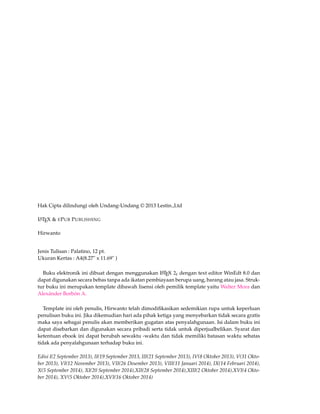 Hak Cipta dilindungi oleh Undang-Undang © 2013 Lestin.,Ltd 
LATEX & EPUB PUBLISHING 
Hirwanto 
Jenis Tulisan : Palatino, 12 pt. 
Ukuran Kertas : A4(8.27" x 11.69" ) 
Buku elektronik ini dibuat dengan menggunakan LATEX 2e dengan text editor WinEdt 8.0 dan 
dapat digunakan secara bebas tanpa ada ikatan pembiayaan berupa uang, barang atau jasa. Struk-tur 
buku ini merupakan template dibawah lisensi oleh pemilik template yaitu Walter Mora dan 
Alexánder Borbón A. 
Template ini oleh penulis, Hirwanto telah dimodifikasikan sedemikian rupa untuk keperluan 
penulisan buku ini. Jika dikemudian hari ada pihak ketiga yang menyebarkan tidak secara gratis 
maka saya sebagai penulis akan memberikan gugatan atas penyalahgunaan. Isi dalam buku ini 
dapat disebarkan dan digunakan secara pribadi serta tidak untuk diperjualbelikan. Syarat dan 
ketentuan ebook ini dapat berubah sewaktu -waktu dan tidak memiliki batasan waktu sebatas 
tidak ada penyalahgunaan terhadap buku ini. 
Edisi I(2 September 2013), II(19 September 2013, III(21 September 2013), IV(8 Oktober 2013), V(31 Okto-ber 
2013), VI(12 November 2013), VII(26 Desember 2013), VIII(11 Januari 2014), IX(14 Februari 2014), 
X(5 September 2014), XI(20 September 2014),XII(28 September 2014),XIII(2 Oktober 2014),XVI(4 Okto-ber 
2014), XV(5 Oktober 2014),XVI(16 Oktober 2014) 
 