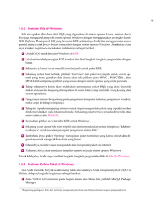 19 
1.6.3 Instalasi Kile di Windows 
Kile merupakan distribusi dari LATEX yang digunakan di sistem operasi Linux , namun Anda 
bisa juga menggunakannya di sistem operasi Windows dengan mengggunakan perangkat lunak 
SDK (Software Development Kit) yang bernama KDE selanjutnya Anda bisa menggunakan secara 
parsial artinya tidak benar -benar kompatibel dengan sistem operasi Windows , berikut ini akan 
saya jelaskan bagaimana melakukan instalasinya sebagai berikut : 
1 Unduh KDE untuk instalasiWindows di KDE 
2 Lakukan instalasi perangkat KDE tersebut dan ikuti langkah -langkah penginstalan dengan 
benar. 
3 Selanjutnya, kamu harus memilih instalasi path untuk paket KDE 
4 Sekarang untuk hasil terbaik, pilihlah End User dan paket tercompile untuk sistem op-erasi 
yang kamu gunakan dan disana akan ada pilihan yaitu MSVC , MSVC32bit , atau 
MSVC64bit selanjutnya pilihlah yang sesuai dengan sistem operasi yang anda gunakan. 
5 Tahap selanjutnya kamu akan melakukan penempatan paket LATEX yang akan diunduh 
makan akan secara langsung ditempatkan di suatu folder yang memiliki ruang kosong dari 
sistem operasimu. 
6 Pengaturan internet bergantung pada pengaturan komputer terhadap pengaturan tersebut, 
maka lanjut ke tahap selanjutnya. 
7 Tahap ini diperlukan jejaring internet untuk dapat mengunduh paket yang diperlukan dan 
direkomendasikan pada lokasimu berada. Terkadang paket terbaru tersedia di website atau 
server utama yaitu WinKDE. 
8 Kemudian, pilihan versi terakhir KDE untuk Windows . 
9 Sekarang paket utama Kile telah terpilih dan direkomendasikan untuk menginstal kdebase-workspace 
untuk instalasi perangkat pengaturan sistem Kile 4 
10 Tambahan, instal paket Spelling merupakan paket tambahan yang kamu unduh dan di-gunakan 
untuk mengecek kosa kata yang benar. 
11 Selanjutnya, installer akan mengunduh dan menginstal paket via internet. 
12 Akhirnya Anda akan mendapat tampilan seperti ini pada sistem operasiWindows : 
Untuk lebih jelas, Anda dapat melihat langkah -langkah penginstalan Kile di Kile OnWindows 
1.6.4 Instalasi Online Paket di Windows 
Jika Anda memiliki banyak waktu luang tidak ada salahnya Anda menginstal paket LATEX via 
Online. Adapun langkah-langkatnya sebagai berikut : 
1 Buka WinEdt 6.0 kemudian pada bagian kanan atas Menu bar, pilihlah MikTEX Package 
Manager 
4Bergantung pada paket Kile, dan perlunya menginstal paket Kate dan Okular didalam langkat penginstalan ini. 
 
