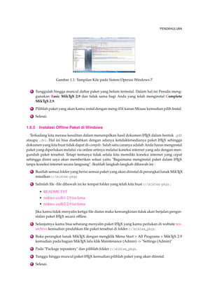 PENDAHULUAN 
Gambar 1.1: Tampilan Kile pada Sistem OperasiWindows 7 
2 Tunggulah hingga muncul daftar paket yang belum terinstal. Dalam hal ini Penulis meng-gunakan 
Basic MikTEX 2.9 dan tidak sama bagi Anda yang telah menginstal Complete 
MikTEX 2.9. 
3 Pilihlah paket yang akan kamu instal dengan meng-klik kanan Mouse kemudian pilih Instal. 
4 Selesai. 
1.6.5 Instalasi Offline Paket di Windows 
Terkadang kita merasa kesulitan dalam menampilkan hasil dokumen LATEX dalam bentuk .pdf 
ataupu .dvi. Hal ini bisa disebabkan dengan adanya ketidaktersedianya paket LATEX sehingga 
dokumen yang kita buat tidak dapat di-compile. Salah satu caranya adalah Anda harus menginstal 
paket yang diperlukan melalui via online artinya melalui koneksi internet yang ada dengan men-gunduh 
paket tersebut. Tetapi tentunya tidak selalu kita memiliki koneksi internet yang cepat 
sehingga disini saya akan memberikan solusi yaitu Bagaimana menginstal paket dalam LATEX 
tanpa koneksi internet secara langsung. Ikutilah langkah-langkah dibawah ini : 
1 Buatlah semua folder yang berisi semua paket yang akan diinstal di perangkat lunak MikTEX 
misalkan c:miktex-pkgs 
2 Salinlah file -file dibawah ini ke tempat folder yang telah kita buat c:miktex-pkgs : 
• README.TXT 
• miktex-zzdb1-2.9.tar.lzma 
• miktex-zzdb2-2.9.tar.lzma 
Jika kamu tidak menyalin ketiga file diatas maka kemungkinan tidak akan berjalan pengin-stalan 
paket LATEX secara offline. 
3 Selanjutnya kamu bisa sebarang menyalin paket LATEX yang kamu perlukan di website tex-archive 
kemudian pindahkan file paket tersebut di folder c:miktex_pkgs. 
4 Buka perangkat lunak MikTEX dengan mengklik Menu Start  All Programs  MikTEX 2.9 
kemudian pada bagian MikTEX lalu klik Maintenance (Admin) - Settings (Admin) 
5 Pada Package repository dan pilihlah folder c:miktex_pkgs. 
6 Tunggu hingga muncul paket LATEX kemudian pilihlah paket yang akan diinstal. 
7 Selesai. 
 