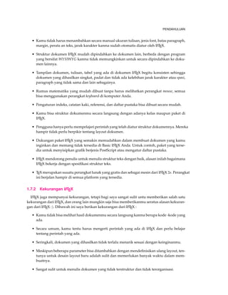 PENDAHULUAN 
• Kamu tidak harus menambahkan secara manual ukuran tulisan, jenis font, batas paragraph, 
margin, perata an teks, jarak karakter karena sudah otomatis diatur oleh LATEX. 
• Struktur dokumen LATEX mudah dipindahkan ke dokumen lain, berbeda dengan program 
yang bersifat WYSIWYG karena tidak memungkinkan untuk secara dipindahkan ke doku-men 
lainnya. 
• Tampilan dokumen, tulisan, tabel yang ada di dokumen LATEX begitu konsisten sehingga 
dokumen yang dihasilkan singkat, padat dan tidak ada kelebihan jarak karakter atau spasi, 
paragraph yang tidak sama dan lain sebagainya. 
• Rumus matematika yang mudah dibuat tanpa harus melibatkan perangkat mouse, semua 
bisa menggunakan perangkat keyboard di komputer Anda. 
• Pengaturan indeks, catatan kaki, referensi, dan daftar pustaka bisa dibuat secara mudah. 
• Kamu bisa struktur dokumenmu secara langsung dengan adanya kelas maupun paket di 
LATEX. 
• Pengguna hanya perlu mempelajari perintah yang telah diatur struktur dokumennya. Mereka 
hampir tidak perlu berpikir tentang layout dokumen. 
• Dukungan paket LATEX yang semakin memudahkan dalam membuat dokumen yang kamu 
inginkan dan memang tidak tersedia di Basic LATEX Anda. Untuk contoh, paket yang terse-dia 
untuk menyisipkan grafik berjenis PostScript atau mengatur daftar pustaka. 
• LATEX mendorong penulis untuk menulis struktur teks dengan baik, alasan inilah bagaimana 
LATEX bekerja dengan spesifikasi struktur teks. 
• TEX merupakan suuatu perangkat lunak yang gratis dan sebagai mesin dari LATEX 2e. Perangkat 
ini berjalan hampir di semua platform yang tersedia. 
1.7.2 Kekurangan LATEX 
LATEX juga mempunyai kekurangan, tetapi bagi saya sangat sulit untu memberikan salah satu 
kekurangan dari LATEX, dan orang lain mungkin saja bisa memberikanmu seratus alasan kekuran-gan 
dari LATEX :). Dibawah ini saya berikan kekurangan dari LATEX : 
• Kamu tidak bisa melihat hasil dokumenmu secara langsung karena berupa kode -kode yang 
ada. 
• Secara umum, kamu tentu harus mengerti perintah yang ada di LATEX dan perlu belajar 
tentang perintah yang ada. 
• Seringkali, dokumen yang dihasilkan tidak terlalu menarik sesuai dengan keinginanmu. 
• Meskipun beberapa parameter bisa ditambahkan dengan mendefinisikan ulang layout, ten-tunya 
untuk desain layout baru adalah sulit dan memerlukan banyak waktu dalam mem-buatnya. 
• Sangat sulit untuk menulis dokumen yang tidak terstruktur dan tidak terorganisasi. 
 