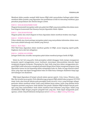 PENDAHULUAN 
Membuat daftar pustaka menjadi lebih karena LATEX telah menyediakan berbagai paket dalam 
membuat daftar pustaka yang digunakan dan pembahasan di bab ini mencakup membuat, gaya 
penulisan perpustakaan dan disertai dengan contoh. 
BAB 10 DIAGRAM KOMMUTATIF 
Diagram kommutatif merupakan salah satu paket dari LATEX yang memudahkan kita dalam mem-buat 
diagram kommutatif dan biasanya banyak digunakan dalam Aljabar. 
BAB 11 DIAGRAM PINTAR 
Diagram pintar atau smart diagram ini biasa digunakan dalam membuat struktur atau bagan. 
BAB 12 POHON SILSILAH 
Pohon silsilah atau forest package merupakan paket yang menyediakan kebutuhan dalam mem-buat 
suatu silsilah keluarga atau silsilah yang lainnya. 
BAB 13 PGF/TikZ 
PGF/TikZ biasa digunakan dalam membuat gambar di LATEX, secara langsung seperti grafik, 
lingkaran, kurva dan lain sebagainya 
BAB 14 JARINGAN LISTRIK 
Jaringan listrik atau circuitikz merupakan paket dalam membuat jaringan listrik di LATEX. 
Selain itu, hal -hal yang perlu Anda persiapkan adalah dianggap Anda mampu mengoperasi 
komputer seperti menggunakan mouse, keyboard, menyimpan data,membuka data,dan dapat 
menginstal program komputer. Disamping itu, bagi Anda yang baru dalam menggunakan pro-gram 
LATEX sudah seharusnya mengikuti petunjuk dengan benar dalam menginstal program yang 
diperlukan karena itu hal terpenting dalam mempelajari buku ini. Buku ini juga memuat materi 
dasar yang siapa saja dapat menggunakan buku ini tidak hanya kalangan akademisi tetapi juga 
dari kalangan non-akademisi. 
LATEX dapat digunakan di hampir seluruh sistem operasi seperti ; Unix, Linux, Windows atau 
Mac dan tersedia secara gratis. Perlu diketahui juga program LATEX adalah bukan program WSYIWG 
tetapi Anda akan banyak bekerja pada perangkat lunak docoment viewer yang berfungsi sebagai 
generator dalam membuat tulisan Anda yang didalam berisi tulisan Anda yang didalam berisi 
rangkaian perintah yang harus Anda lakukan dan patuhi. Didalam LATEX terdapat banyak pack-ages 
yang akan memudahkan Anda dalam membuat hasil dokumen yang bagus. Inilah yang 
membedakan LATEX dengan program pengolah kata yang lain. Anda dapat mengunduh pack-agesnya, 
untuk wilayah Indonesia mempunyai server kambing ui atau Gudang Teknologi. 
 