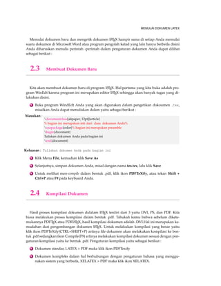 MEMULAI DOKUMEN LATEX 
Memulai dokumen baru dan mengetik dokumen LATEX hampir sama di setiap Anda memulai 
suatu dokumen di Microsoft Word atau program pengolah katad yang lain hanya berbeda disini 
Anda diharuskan menulis perintah -perintah dalam pengaturan dokumen Anda dapat dilihat 
sebagai berikut : 
2.3 Membuat Dokumen Baru 
Kita akan membuat dokumen baru di program LATEX. Hal pertama yang kita buka adalah pro-gram 
WinEdt karena program ini merupakan editor LATEX sehingga akan banyak tugas yang di-lakukan 
disini. 
1 Buka program WindEdt Anda yang akan digunakan dalam pengetikan dokoumen .tex, 
misalkan Anda dapat menuliskan dalam yaitu sebagai berikut : 
Masukan : 
documentclass[a4paper, 12pt]{article} 
% bagian ini merupakan inti dari class dokumen Anda% 
usepackage{color}% bagian ini merupakan preamble 
begin{docoment} 
Tuliskan dokumen Anda pada bagian ini 
end{document} 
Keluaran : Tuliskan dokumen Anda pada bagian ini 
2 Klik Menu File, kemudian klik Save As 
3 Selanjutnya, simpan dokumen Anda, misal dengan nama tes.tex, lalu klik Save 
4 Untuk melihat men-compile dalam bentuk .pdf, klik ikon PDFTeXify, atau tekan Shift + 
Ctrl+P atau F9 pada keyboard Anda. 
2.4 Kompilasi Dokumen 
Hasil proses kompilasi dokumen didalam LATEX terdiri dari 3 yaitu DVI, PS, dan PDF. Kita 
biasa melakukan proses kompilasi dalam bentuk .pdf. Tahukah kamu bahwa sebelum dikete-mukannya 
PDFTEX atau PDFLATEX, hasil kompilasi dokumen adalah .DVI.Hal ini merupakan ke-mudahan 
dari pengembangan dokumen LATEX. Untuk melakukan kompilasi yang benar yaitu 
klik ikon PDFTeXify(CTRL+SHIFT+P) artinya file dokumen akan melakukan kompilasi ke ben-tuk 
.pdf sedangkan ikon Compile(F9) artinya melakukan kompilasi dokumen sesuai dengan pen-gaturan 
kompilasi yaitu ke bentuk .pdf. Pengaturan kompilasi yaitu sebagai berikut : 
1 Dokumen standar, LATEX  PDF maka klik ikon PDFTexify 
2 Dokumen kompleks dalam hal berhubungan dengan pengaturan bahasa yang menggu-nakan 
sistem yang berbeda, XELATEX  PDF maka klik ikon XELATEX. 
 