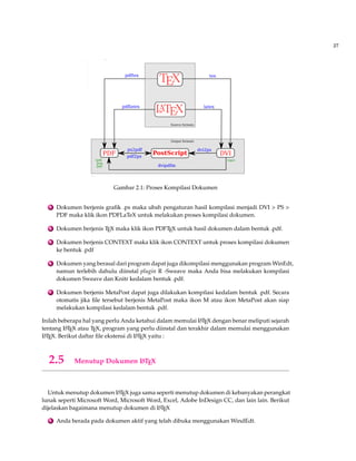 27 
Gambar 2.1: Proses Kompilasi Dokumen 
3 Dokumen berjenis grafik .ps maka ubah pengaturan hasil kompilasi menjadi DVI  PS  
PDF maka klik ikon PDFLaTeX untuk melakukan proses kompilasi dokumen. 
4 Dokumen berjenis TEX maka klik ikon PDFTEX untuk hasil dokumen dalam bentuk .pdf. 
5 Dokumen berjenis CONTEXT maka klik ikon CONTEXT untuk proses kompilasi dokumen 
ke bentuk .pdf 
6 Dokumen yang berasal dari program dapat juga dikompilasi menggunakan programWinEdt, 
namun terlebih dahulu diinstal plugin R -Sweave maka Anda bisa melakukan kompilasi 
dokumen Sweave dan Knitr kedalam bentuk .pdf. 
7 Dokumen berjenis MetaPost dapat juga dilakukan kompilasi kedalam bentuk .pdf. Secara 
otomatis jika file tersebut berjenis MetaPost maka ikon M atau ikon MetaPost akan siap 
melakukan kompilasi kedalam bentuk .pdf. 
Inilah beberapa hal yang perlu Anda ketahui dalam memulai LATEX dengan benar meliputi sejarah 
tentang LATEX atau TEX, program yang perlu diinstal dan terakhir dalam memulai menggunakan 
LATEX. Berikut daftar file ekstensi di LATEX yaitu : 
2.5 Menutup Dokumen LATEX 
Untuk menutup dokumen LATEX juga sama seperti menutup dokumen di kebanyakan perangkat 
lunak seperti Microsoft Word, Microsoft Word, Excel, Adobe InDesign CC, dan lain lain. Berikut 
dijelaskan bagaimana menutup dokumen di LATEX 
1 Anda berada pada dokumen aktif yang telah dibuka menggunakanWindEdt. 
 