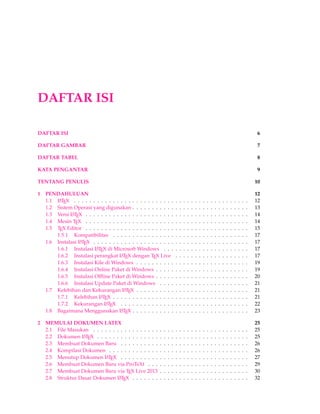 DAFTAR ISI 
DAFTAR ISI 6 
DAFTAR GAMBAR 7 
DAFTAR TABEL 8 
KATA PENGANTAR 9 
TENTANG PENULIS 10 
1 PENDAHULUAN 12 
1.1 LATEX . . . . . . . . . . . . . . . . . . . . . . . . . . . . . . . . . . . . . . . . . . . . . 12 
1.2 Sistem Operasi yang digunakan . . . . . . . . . . . . . . . . . . . . . . . . . . . . . . 13 
1.3 Versi LATEX . . . . . . . . . . . . . . . . . . . . . . . . . . . . . . . . . . . . . . . . . . 14 
1.4 Mesin TEX . . . . . . . . . . . . . . . . . . . . . . . . . . . . . . . . . . . . . . . . . . 14 
1.5 TEX Editor . . . . . . . . . . . . . . . . . . . . . . . . . . . . . . . . . . . . . . . . . . 15 
1.5.1 Kompatibilitas . . . . . . . . . . . . . . . . . . . . . . . . . . . . . . . . . . . 17 
1.6 Instalasi LATEX . . . . . . . . . . . . . . . . . . . . . . . . . . . . . . . . . . . . . . . . 17 
1.6.1 Instalasi LATEX di MicrosoftWindows . . . . . . . . . . . . . . . . . . . . . . 17 
1.6.2 Instalasi perangkat LATEX dengan TEX Live . . . . . . . . . . . . . . . . . . . 17 
1.6.3 Instalasi Kile di Windows . . . . . . . . . . . . . . . . . . . . . . . . . . . . . 19 
1.6.4 Instalasi Online Paket di Windows . . . . . . . . . . . . . . . . . . . . . . . . 19 
1.6.5 Instalasi Offline Paket di Windows . . . . . . . . . . . . . . . . . . . . . . . . 20 
1.6.6 Instalasi Update Paket di Windows . . . . . . . . . . . . . . . . . . . . . . . 21 
1.7 Kelebihan dan Kekurangan LATEX . . . . . . . . . . . . . . . . . . . . . . . . . . . . . 21 
1.7.1 Kelebihan LATEX . . . . . . . . . . . . . . . . . . . . . . . . . . . . . . . . . . . 21 
1.7.2 Kekurangan LATEX . . . . . . . . . . . . . . . . . . . . . . . . . . . . . . . . . 22 
1.8 Bagaimana Menggunakan LATEX . . . . . . . . . . . . . . . . . . . . . . . . . . . . . . 23 
2 MEMULAI DOKUMEN LATEX 25 
2.1 File Masukan . . . . . . . . . . . . . . . . . . . . . . . . . . . . . . . . . . . . . . . . 25 
2.2 Dokumen LATEX . . . . . . . . . . . . . . . . . . . . . . . . . . . . . . . . . . . . . . . 25 
2.3 Membuat Dokumen Baru . . . . . . . . . . . . . . . . . . . . . . . . . . . . . . . . . 26 
2.4 Kompilasi Dokumen . . . . . . . . . . . . . . . . . . . . . . . . . . . . . . . . . . . . 26 
2.5 Menutup Dokumen LATEX . . . . . . . . . . . . . . . . . . . . . . . . . . . . . . . . . 27 
2.6 Membuat Dokumen Baru via ProTeXt . . . . . . . . . . . . . . . . . . . . . . . . . . 29 
2.7 Membuat Dokumen Baru via TEX Live 2013 . . . . . . . . . . . . . . . . . . . . . . . 30 
2.8 Struktur Dasar Dokumen LATEX . . . . . . . . . . . . . . . . . . . . . . . . . . . . . . 32 
 