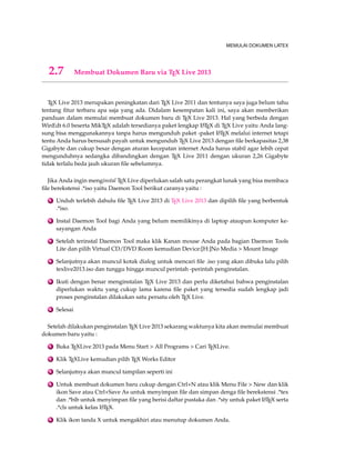 MEMULAI DOKUMEN LATEX 
2.7 Membuat Dokumen Baru via TEX Live 2013 
TEX Live 2013 merupakan peningkatan dari TEX Live 2011 dan tentunya saya juga belum tahu 
tentang fitur terbaru apa saja yang ada. Didalam kesempatan kali ini, saya akan memberikan 
panduan dalam memulai membuat dokumen baru di TEX Live 2013. Hal yang berbeda dengan 
WinEdt 6.0 beserta MikTEX adalah tersedianya paket lengkap LATEX di TEX Live yaitu Anda lang-sung 
bisa menggunakannya tanpa harus mengunduh paket -paket LATEX melalui internet tetapi 
tentu Anda harus bersusah payah untuk mengunduh TEX Live 2013 dengan file berkapasitas 2,38 
Gigabyte dan cukup besar dengan aturan kecepatan internet Anda harus stabil agar lebih cepat 
mengunduhnya sedangka dibandingkan dengan TEX Live 2011 dengan ukuran 2,26 Gigabyte 
tidak terlalu beda jauh ukuran file sebelumnya. 
Jika Anda ingin menginstal TEX Live diperlukan salah satu perangkat lunak yang bisa membaca 
file berekstensi .*iso yaitu Daemon Tool berikut caranya yaitu : 
1 Unduh terlebih dahulu file TEX Live 2013 di TEX Live 2013 dan dipilih file yang berbentuk 
.*iso. 
2 Instal Daemon Tool bagi Anda yang belum memilikinya di laptop ataupun komputer ke-sayangan 
Anda 
3 Setelah terinstal Daemon Tool maka klik Kanan mouse Anda pada bagian Daemon Tools 
Lite dan pilih Virtual CD/DVD Room kemudian Device:[H:]No Media  Mount Image 
4 Selanjutnya akan muncul kotak dialog untuk mencari file .iso yang akan dibuka lalu pilih 
texlive2013.iso dan tunggu hingga muncul perintah -perintah penginstalan. 
5 Ikuti dengan benar menginstalan TEX Live 2013 dan perlu diketahui bahwa penginstalan 
diperlukan waktu yang cukup lama karena file paket yang tersedia sudah lengkap jadi 
proses penginstalan dilakukan satu persatu oleh TEX Live. 
6 Selesai 
Setelah dilakukan penginstalan TEX Live 2013 sekarang waktunya kita akan memulai membuat 
dokumen baru yaitu : 
1 Buka TEXLive 2013 pada Menu Start  All Programs  Cari TEXLive. 
2 Klik TEXLive kemudian pilih TEX Works Editor 
3 Selanjutnya akan muncul tampilan seperti ini 
4 Untuk membuat dokumen baru cukup dengan Ctrl+N atau klik Menu File  New dan klik 
ikon Save atau Ctrl+Save As untuk menyimpan file dan simpan denga file berekstensi .*tex 
dan .*bib untuk menyimpan file yang berisi daftar pustaka dan .*sty untuk paket LATEX serta 
.*cls untuk kelas LATEX. 
5 Klik ikon tanda X untuk mengakhiri atau menutup dokumen Anda. 
 