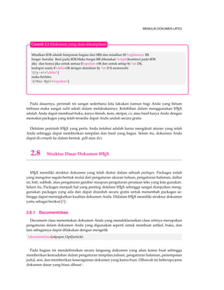 MEMULAI DOKUMEN LATEX 
Contoh 2.1 (Dokumen yang akan dikompilasi) 
Misalkan $D$ adalah himpunan bagian dari $R$ dan misalkan $f:rightarrow R$ 
fungsi bernilai Real pada $D$.Maka fungsi $f$ dikatakan emph{kontinu} pada $D$ 
jika dan hanya jika untuk semua $epsilon 0$ dan untuk setiap $x in D$, 
terdapat suatu $delta0$ dengan demikian $y in D $ memenuhi 
[|yx|delta] 
maka berlaku 
[|f(x)f(y)|epsilon] 
Pada dasarnya, perintah ini sangat sederhana kita lakukan namun bagi Anda yang belum 
terbiasa maka sangat sulit sekali dalam melakukannya. Kelebihan dalam menggunakan LATEX 
adalah Anda dapat membuat buku, karya ilmiah, tesis, skripsi, cv, atau hasil karya Anda dengan 
memakai packages yang telah tersedia dapat Anda unduh secara gratis. 
Didalam perintah LATEX yang perlu Anda ketahui adalah harus mengikuti aturan yang telah 
Anda sehingga dapat memberikan tampilan dan hasil yang bagus. Selain itu, dokumen Anda 
dapat di-compile ke dalam bentuk .pdf atau dvi. 
2.8 Struktur Dasar Dokumen LATEX 
LATEX memiliki struktur dokumen yang telah diatur dalam sebuah packages. Packages inilah 
yang mengatur segala bentuk mulai dari pengaturan ukuran tulisan, pengaturan halaman, daftar 
isi, bab, subbab, atau pengaturan gambar maupun pengaturan perataan teks yang kita gunakan. 
Selain itu, Packages menjadi hal yang penting didalam LATEX sehingga sangat dianjurkan meng-gunakan 
packages yang ada dan dapat diunduh secara gratis untuk menambah packages se-hingga 
dapat meningkatkan kualitas dokumen Anda. Didalam LATEX memiliki struktur dokumen 
yaitu sebagai berikut [5] : 
2.8.1 Documentclass 
Document class menentukan dokumen Anda yang mendeklarasikan class artinya merupakan 
pengaturan dalam dokumen Anda yang digunakan seperti untuk membuat artikel, buku, dan 
lain sebagainya dapat dilakukan dengan mengetik 
documentclass[a4paper,12pt]{article} 
Pada bagian ini mendefinisikan secara langsung dokumen yang akan kamu buat sehingga 
memberikan kemudahan dalam pengaturan tampilan,tulisan, pengaturan halaman, penempatan 
judul, sesi, dan memberikan keseragaman dokumen yang kamu buat. Dibawah ini beberapa jenis 
dokumen dasar yang biasa dibuat : 
 