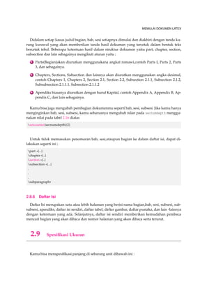 MEMULAI DOKUMEN LATEX 
Didalam setiap kasus judul bagian, bab, sesi setiapnya dimulai dan diakhiri dengan tanda ku-rung 
kurawal yang akan memberikan tanda hasil dokumen yang tercetak dalam bentuk teks 
bercetak tebal. Beberapa ketentuan hasil dalam struktur dokumen yaitu part, chapter, section, 
subsection dan lain sebagainya mengikuti aturan yaitu : 
1 Parts(Bagian)akan diurutkan menggunakana angkat romawi,contoh Parts I, Parts 2, Parts 
3, dan sebagainya. 
2 Chapters, Sections, Subsection dan lainnya akan diurutkan menggunakan angka desimal, 
contoh Chapters 1, Chapters 2, Section 2.1, Section 2.2, Subsection 2.1.1, Subsection 2.1.2, 
Subsubsection 2.1.1.1, Subsection 2.1.1.2 
3 Apendiks biasanya diurutkan dengan huruf Kapital, contoh Appendix A, Appendix B, Ap-pendix 
C, dan lain sebagainya. 
Kamu bisa juga mengubah pembagian dokumenmu seperti bab, sesi, subsesi. Jika kamu hanya 
menginginkan bab, sesi, subsesi, kamu seharusnya mengubah nilan pada secnumdepth menggu-nakan 
nilai pada tabel 2.16 diatas 
setcounter{secnumdepth}{2} 
Untuk tidak memasukan penomoran bab, sesi,ataupun bagian ke dalam daftar isi, dapat di-lakukan 
seperti ini ; 
part *{...} 
chapter *{..} 
section *{..} 
subsection *{...} 
. 
. 
. 
subparagraph* 
2.8.6 Daftar Isi 
Daftar Isi merupakan satu atau lebih halaman yang berisi nama bagian,bab, sesi, subsesi, sub-subsesi, 
apendiks, daftar isi sendiri, daftar tabel, daftar gambar, daftar pustaka, dan lain -lainnya 
dengan ketentuan yang ada. Selanjutnya, daftar isi sendiri memberikan kemudahan pembaca 
mencari bagian yang akan dibaca dan nomor halaman yang akan dibaca serta terurut. 
2.9 Spesifikasi Ukuran 
Kamu bisa menspesifikasi panjang di sebarang unit dibawah ini : 
 