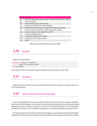37 
Unit Ukuran 
pt ukuran titik standar orang Anglo- America(72.27 untuk 1 inchi). 
pc pica ems (12pt). 
bp ukuran titik ’big (72 untuk inchi). 
sp ukuran titik TEX (65536 untuk titik(pt)). 
dd Didot (ukuran titik standar eropa (67.54 untuk satu inchi). 
cc Ciceros ( ukuran pica ems untuk orang eropa, 12dd). 
em ukuran titik kira- kira selebar huruf ’M’. 
ex seukuran tinggi huruf ’x’. 
cm centimeter (2.54 untuk 1 inchi). 
mm millimeter (25.4 untuk 1 inchi). 
in inchi 
Tabel 2.4: Spesifikasi Ukuran didalam LATEX 
2.10 Preamble 
Bagian ini yang diantara : 
documentclass[a4paper, 12pt]{article} 
.......... bagian ini merupakan premble 
begin{document} 
berisi paket -paket dan perintah yang memudahkan dalam pengaturan teks Anda 
2.11 Document 
Bagian ini berisi dokumen yang akan ketik seperti isi dokumen, daftar isi, ataupun daftar sim-bol 
yang digunakan. 
2.12 Author, Desainer Book dan Typesetter 
Untuk mempublikasikan sesuatu, penulis memberikan manuskrip ke perusahaan publikasi. 
Salah satu dari book designer atau desainer buku memutuskan membuatu layout dokumen seperti 
pengaturan tulisan, halaman, jarak teks dan lain-lain. Kemudian desainer buku memberikan 
petunjuk ke typesetter untuk melakukan pengeditan manuskrip berdasarkan petunjuk tersebut. 
Seorang designer buku mencoba untuk membayangka apa yang dipikirkan oleh penulis dalam 
mengetik manuskrip tersebut kemudian dia memutuskan untuk pengaturan bab, daftar pustaka, 
 