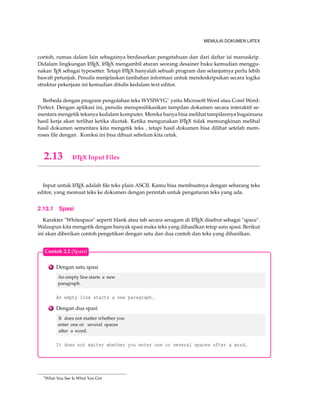 MEMULAI DOKUMEN LATEX 
contoh, rumus dalam lain sebagainya berdasarkan pengetahuan dan dari daftar isi manuskrip. 
Didalam lingkungan LATEX, LATEX mengambil aturan seorang desainer buku kemudian menggu-nakan 
TEX sebagai typesetter. Tetapi LATEX hanyalah sebuah program dan selanjutnya perlu lebih 
bawah petunjuk. Penulis menjelaskan tambahan informasi untuk mendeskripsikan secara logika 
struktur pekerjaan ini kemudian ditulis kedalam text editor. 
Berbeda dengan program pengolahan teks WYSIWYG1 yaitu MicrosoftWord atau CorelWord- 
Perfect. Dengan aplikasi ini, penulis menspesifikasikan tampilan dokumen secara interaktif se-mentara 
mengetik teksnya kedalam komputer. Mereka hanya bisa melihat tampilannya bagaimana 
hasil kerja akan terlihat ketika dicetak. Ketika mengunakan LATEX tidak memungkinan melihal 
hasil dokumen sementara kita mengetik teks , tetapi hasil dokumen bisa dilihat setelah mem-roses 
file dengan . Koreksi ini bisa dibuat sebelum kita cetak. 
2.13 LATEX Input Files 
Input untuk LATEX adalah file teks plain ASCII. Kamu bisa membuatnya dengan sebarang teks 
editor, yang memuat teks ke dokumen dengan perintah untuk pengaturan teks yang ada. 
2.13.1 Spasi 
Karakter Whitespace seperti blank atau tab secara seragam di LATEX disebut sebagai space. 
Walaupun kita mengetik dengan banyak spasi maka teks yang dihasilkan tetap satu spasi. Berikut 
ini akan diberikan contoh pengetikan dengan satu dan dua contoh dan teks yang dihasilkan. 
Contoh 2.2 (Spasi) 
1 Dengan satu spasi 
An empty line starts a new 
paragraph. 
An empty line starts a new paragraph. 
2 Dengan dua spasi 
It does not matter whether you 
enter one or several spaces 
after a word. 
It does not matter whether you enter one or several spaces after a word. 
1What You See Is What You Get 
 