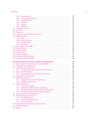 DAFTAR ISI 3 
2.8.1 Documentclass . . . . . . . . . . . . . . . . . . . . . . . . . . . . . . . . . . . 32 
2.8.2 Environment Dokumen . . . . . . . . . . . . . . . . . . . . . . . . . . . . . . 34 
2.8.3 Judul Dokumen . . . . . . . . . . . . . . . . . . . . . . . . . . . . . . . . . . . 34 
2.8.4 Abstraks . . . . . . . . . . . . . . . . . . . . . . . . . . . . . . . . . . . . . . . 34 
2.8.5 Section . . . . . . . . . . . . . . . . . . . . . . . . . . . . . . . . . . . . . . . . 35 
2.8.6 Daftar Isi . . . . . . . . . . . . . . . . . . . . . . . . . . . . . . . . . . . . . . . 36 
2.9 Spesifikasi Ukuran . . . . . . . . . . . . . . . . . . . . . . . . . . . . . . . . . . . . . 36 
2.10 Preamble . . . . . . . . . . . . . . . . . . . . . . . . . . . . . . . . . . . . . . . . . . . 37 
2.11 Document . . . . . . . . . . . . . . . . . . . . . . . . . . . . . . . . . . . . . . . . . . 37 
2.12 Author, Desainer Book dan Typesetter . . . . . . . . . . . . . . . . . . . . . . . . . . 37 
2.13 LATEX Input Files . . . . . . . . . . . . . . . . . . . . . . . . . . . . . . . . . . . . . . . 38 
2.13.1 Spasi . . . . . . . . . . . . . . . . . . . . . . . . . . . . . . . . . . . . . . . . . 38 
2.13.2 Karakter Khusus . . . . . . . . . . . . . . . . . . . . . . . . . . . . . . . . . . 39 
2.13.3 Perintah LATEX . . . . . . . . . . . . . . . . . . . . . . . . . . . . . . . . . . . . 39 
2.13.4 Komentar . . . . . . . . . . . . . . . . . . . . . . . . . . . . . . . . . . . . . . 39 
2.14 Jenis Tulisan dalam LATEX . . . . . . . . . . . . . . . . . . . . . . . . . . . . . . . . . . 40 
2.15 Bentuk Tulisan . . . . . . . . . . . . . . . . . . . . . . . . . . . . . . . . . . . . . . . . 40 
2.16 Ukuran Tulisan . . . . . . . . . . . . . . . . . . . . . . . . . . . . . . . . . . . . . . . 40 
2.17 Perataan Teks . . . . . . . . . . . . . . . . . . . . . . . . . . . . . . . . . . . . . . . . 41 
2.18 Dash dan Hypens . . . . . . . . . . . . . . . . . . . . . . . . . . . . . . . . . . . . . . 41 
2.19 Jarak antar Karatkter(Spasi) . . . . . . . . . . . . . . . . . . . . . . . . . . . . . . . . 42 
2.20 PengaturanWarna di LATEX . . . . . . . . . . . . . . . . . . . . . . . . . . . . . . . . . 42 
3 MEMULAI MENGGGUNAKAN SIMBOL MATEMATIKA 43 
3.1 Dasar dasar dalam menulis rumus didalam LATEX . . . . . . . . . . . . . . . . . . . 43 
3.2 Tampilan Rumus Matematika . . . . . . . . . . . . . . . . . . . . . . . . . . . . . . . 44 
3.3 Subscripts dan Superscripts . . . . . . . . . . . . . . . . . . . . . . . . . . . . . . . . 46 
3.3.1 Contoh Lebih Lanjut Subscript dan Superscript . . . . . . . . . . . . . . . . 47 
3.4 Bracket and Parentheses . . . . . . . . . . . . . . . . . . . . . . . . . . . . . . . . . . 48 
3.4.1 Pengaturan ukuran dan jenis tanda kurung . . . . . . . . . . . . . . . . . . . 49 
3.5 Penggunaan Tanda Kurung . . . . . . . . . . . . . . . . . . . . . . . . . . . . . . . . 49 
3.6 Binomial and Fraction . . . . . . . . . . . . . . . . . . . . . . . . . . . . . . . . . . . 51 
3.6.1 Penggunaan tanda Pembagi(fraction) . . . . . . . . . . . . . . . . . . . . . . . 51 
3.6.2 Penggunaan Binomial . . . . . . . . . . . . . . . . . . . . . . . . . . . . . . . 52 
3.7 Aligning Equations . . . . . . . . . . . . . . . . . . . . . . . . . . . . . . . . . . . . . 53 
3.7.1 Persamaan Tunggal . . . . . . . . . . . . . . . . . . . . . . . . . . . . . . . . . 55 
3.7.2 Menampilkan Persamaan yang Panjang . . . . . . . . . . . . . . . . . . . . . 55 
3.7.3 Membagi dan Meratakan Persamaan Matematika . . . . . . . . . . . . . . . 56 
3.7.4 Mengelompokkan dan Meratakan Persamaan . . . . . . . . . . . . . . . . . 57 
3.8 Jarak teks pada mode Matematika . . . . . . . . . . . . . . . . . . . . . . . . . . . . 58 
3.9 Membuat Integral dan Limit . . . . . . . . . . . . . . . . . . . . . . . . . . . . . . . . 59 
3.9.1 Penulisan Integral . . . . . . . . . . . . . . . . . . . . . . . . . . . . . . . . . 60 
3.9.2 Penulisan Integral Khusus . . . . . . . . . . . . . . . . . . . . . . . . . . . . . 60 
3.9.3 Sum and Product . . . . . . . . . . . . . . . . . . . . . . . . . . . . . . . . . . 60 
3.10 Pengaturan persamaan kuadrat dan akarnya . . . . . . . . . . . . . . . . . . . . . . 61 
3.11 Mode Matematika . . . . . . . . . . . . . . . . . . . . . . . . . . . . . . . . . . . . . . 63 
3.12 Ellipsis . . . . . . . . . . . . . . . . . . . . . . . . . . . . . . . . . . . . . . . . . . . . 64 
 