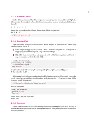 39 
2.13.2 Karakter Khusus 
Simbol dibawah ini adalah karakter yang mempunyai pengertian khusus dibawah LATEX atau 
tidak tersedia di semua jenis tulisan. Jika kamu memasukkan karakter tersebut, maka tidak akan 
dicetak : 
# $ % ^  _ { } ~  
Kamu bisa mengetik karakter khusus diatas, dapat dilihat dibawah ini : 
# $ % ˆ  _ {} ˜ 
# $ % ^{}  _ {} ~{} 
2.13.3 Perintah LATEX 
LATEX commands mempunyai sangat sensitif dalam pengetikan, dan salah satu format yang 
dapat diambil di bawah ini : 
1 Mulai dengan menggunakan backslash  ketika memulai mengetik teks suatu judul se-hingga 
pengaturan teks mengikuti yang ada didalam LATEX. 
2 LATEX tidak akan memunculkan teks yang kita ketik ketika kita mengetik setelah tanda {} 
yang menandakan tanda berhenti di LATEX. 
I read that Knuth divides the 
people working with TeX{} into 
TeX{}nicians and TeX perts. 
Today is today. 
I read that Knuth divides the people working with TEX into TEXnicians and TEXperts. 
Today is October 16, 2014. 
Beberapa perintah dalam pengetikan didalam LATEX terkadang memerlukan tanda kurung ku-rawal 
{} dan beberapa pilihan yang lain diberi tanda kurung siku []. Selanjutnya dapat dilihat 
beberapa contoh dibawah ini : 
verb|You can textsl{lean} on me! You can lean on me!| 
You can lean on me ! 
Please, start a new line 
right here!newline 
Thank you! 
Please, start a new line right here! 
Thank you! 
2.13.4 Komentar 
Ketika LATEX memberikan kita ruang kosong di dalam pengetika yang tidak akan dicetak, ini 
memberikan kita kemudahan dalam memberikan catatan atau penjelasan dalam tulisan kita. 
Berikut contohnya : 
 