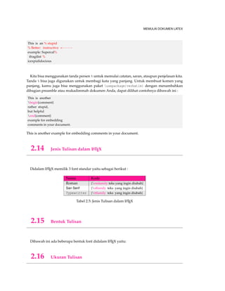MEMULAI DOKUMEN LATEX 
This is an % stupid 
% Better: instructive  
example: Supercal% 
ifragilist % 
icexpialidocious 
Kita bisa menggunakan tanda persen % untuk memulai catatan, saran, ataupun penjelasan kita. 
Tanda % bisa juga digunakan untuk membagi kata yang panjang. Untuk membuat komen yang 
panjang, kamu juga bisa menggunakan paket usepackage{verbatim} dengan menambahkan 
dibagian preamble atau mukadimmah dokumen Anda, dapat dilihat contohnya dibawah ini : 
This is another 
begin{comment} 
rather stupid, 
but helpful 
end{comment} 
example for embedding 
comments in your document. 
This is another example for embedding comments in your document. 
2.14 Jenis Tulisan dalam LATEX 
Didalam LATEX memilik 3 font standar yaitu sebagai berikut : 
Nama Kode 
Roman {rmfamily teks yang ingin diubah} 
San Serif {sffamily teks yang ingin diubah} 
Typewritter {ttfamily teks yang ingin diubah} 
Tabel 2.5: Jenis Tulisan dalam LATEX 
2.15 Bentuk Tulisan 
Dibawah ini ada beberapa bentuk font didalam LATEX yaitu: 
2.16 Ukuran Tulisan 
 