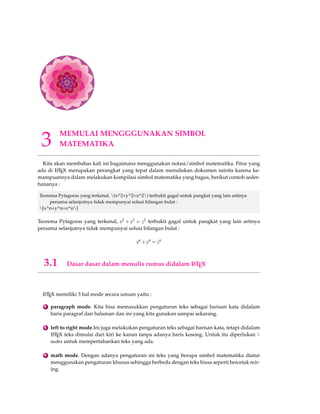 3 MEMULAI MENGGGUNAKAN SIMBOL 
MATEMATIKA 
Kita akan membahas kali ini bagaimana menggunakan notasi/simbol matematika. Fitur yang 
ada di LATEX merupakan perangkat yang tepat dalam menuliskan dokumen saintis karena ke-mampuannya 
dalam melakukan kompilasi simbol matematika yang bagus, berikut contoh seder-hananya 
: 
Teorema Pytagoras yang terkenal, (x^2+y^2=z^2) terbukti gagal untuk pangkat yang lain artinya 
persama selanjutnya tidak mempunyai solusi bilangan bulat : 
[x^n+y^n=z^n] 
Teorema Pytagoras yang terkenal, x2 +y2 = z2 terbukti gagal untuk pangkat yang lain artinya 
persama selanjutnya tidak mempunyai solusi bilangan bulat : 
xn+yn = zn 
3.1 Dasar dasar dalam menulis rumus didalam LATEX 
LATEX memiliki 3 hal mode secara umum yaitu : 
1 paragraph mode. Kita bisa memasukkan pengaturan teks sebagai barisan kata didalam 
baris paragraf dan halaman dan ini yang kita gunakan sampai sekarang. 
2 left to right mode.Ini juga melakukan pengaturan teks sebagai barisan kata, tetapi didalam 
LATEX teks dimulai dari kiri ke kanan tanpa adanya baris kosong. Untuk itu diperlukan  
mobx untuk mempertahankan teks yang ada. 
3 math mode. Dengan adanya pengaturan ini teks yang berupa simbol matematika diatur 
menggunakan pengaturan khusus sehingga berbeda dengan teks biasa seperti bercetak mir-ing. 
 