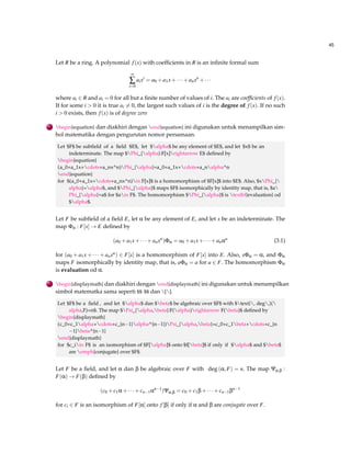 45 
Let R be a ring. A polynomial f (x) with coefficients in R is an infinite formal sum 
¥å 
i=0 
aixi = a0+a1x+  +anxn+   
where ai 2 R and ai = 0 for all but a finite number of values of i. The ai are coefficients of f (x). 
If for some i  0 it is true ai6= 0, the largest such values of i is the degree of f (x). If no such 
i  0 exists, then f (x) is of degree zero 
. begin{equation} dan diakhiri dengan end{equation} ini digunakan untuk menampilkan sim-bol 
matematika dengan pengurutan nomor persamaan. 
Let $F$ be subfield of a field $E$, let $alpha$ be any element of $E$, and let $x$ be an 
indeterminate. The map $Phi_{alpha}:F[x]rightarrow E$ defined by 
begin{equation} 
(a_0+a_1x+cdots+a_nx^n)Phi_{alpha}=a_0+a_1x+cdots+a_nalpha^n 
end{equation} 
for $(a_0+a_1x+cdots+a_nx^n)in F[x]$ is a homomorphism of $F[x]$ into $E$. Also, $xPhi_{ 
alpha}=alpha$, and $Phi_{alpha}$ maps $F$ isomorphically by identity map, that is, $a 
Phi_{alpha}=a$ for $ain F$. The homomorphism $Phi_{alpha}$ is textbf{evaluation} od 
$alpha$. 
Let F be subfield of a field E, let a be any element of E, and let x be an indeterminate. The 
map Fa : F[x]!E defined by 
(a0+a1x+  +anxn)Fa = a0+a1x+  +anan (3.1) 
for (a0 +a1x+  +anxn) 2 F[x] is a homomorphism of F[x] into E. Also, xFa = a, and Fa 
maps F isomorphically by identity map, that is, aFa = a for a 2 F. The homomorphism Fa 
is evaluation od a. 
. begin{displaymath} dan diakhiri dengan end{displaymath} ini digunakan untuk menampilkan 
simbol matematka sama seperti $$ $$ dan []. 
Let $F$ be a field , and let $alpha$ dan $beta$ be algebraic over $F$ with $text{, deg,}( 
alpha,F)=n$. The map $Psi_{alpha,beta}:F(alpha)rightarrow F(beta)$ defined by 
begin{displaymath} 
(c_0+c_1alpha+cdots+c_{n1}alpha^{n1})Psi_{alpha,beta}=c_0+c_1beta+cdots+c_{n 
1}beta^{n1} 
end{displaymath} 
for $c_iin F$ is an isomorphism of $F[alpha]$ onto $f[beta]$ if only if $alpha$ and $beta$ 
are emph{conjugate} over $F$. 
Let F be a field, and let a dan b be algebraic over F with deg (a;F) = n. The map Ya;b : 
F(a)!F(b) defined by 
(c0+c1a+  +cn1an1)Ya;b = c0+c1b+  +cn1bn1 
for ci 2 F is an isomorphism of F[a] onto f [b] if only if a and b are conjugate over F. 
 